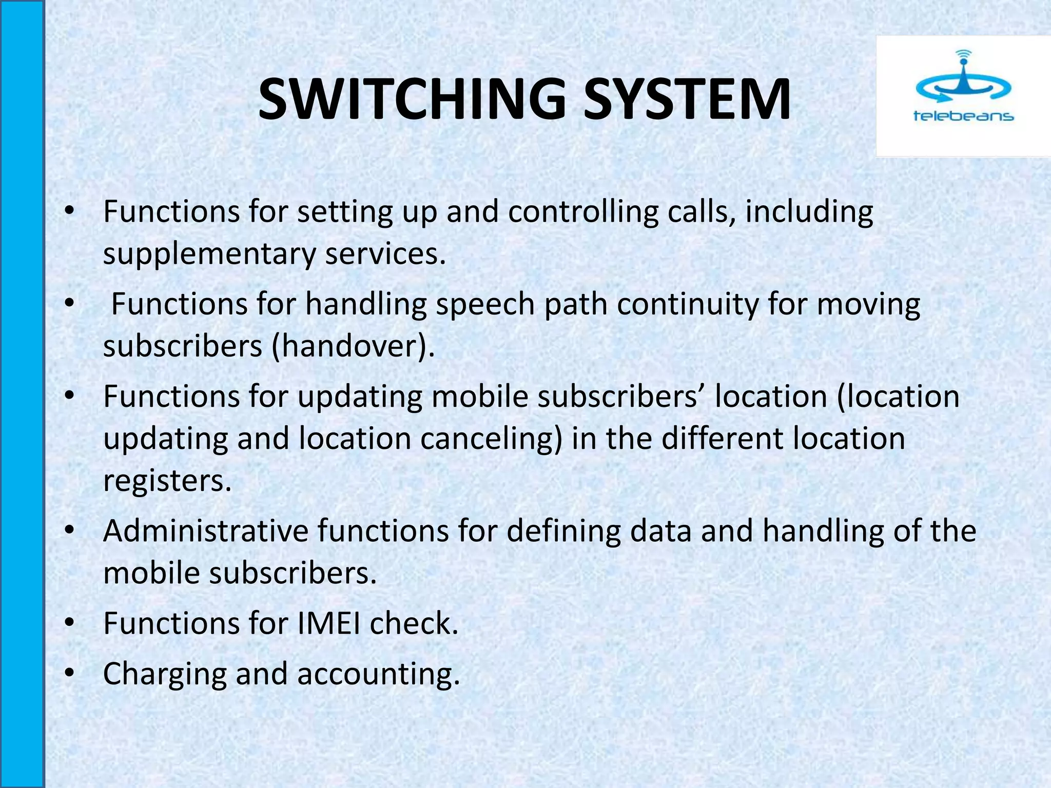 SWITCHING SYSTEM
• Functions for setting up and controlling calls, including
supplementary services.
• Functions for handling speech path continuity for moving
subscribers (handover).
• Functions for updating mobile subscribers’ location (location
updating and location canceling) in the different location
registers.
• Administrative functions for defining data and handling of the
mobile subscribers.
• Functions for IMEI check.
• Charging and accounting.
 