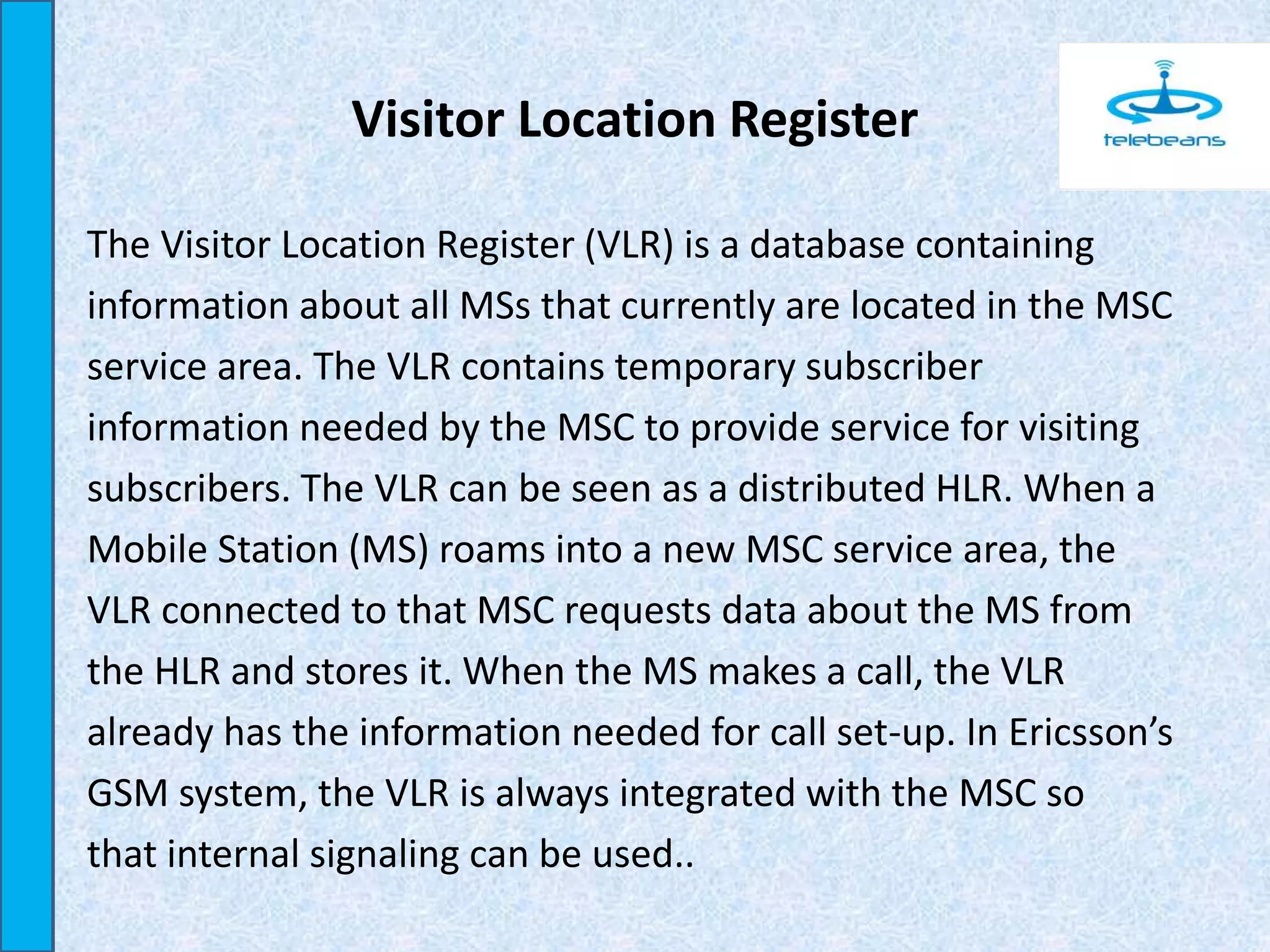 Visitor Location Register
The Visitor Location Register (VLR) is a database containing
information about all MSs that currently are located in the MSC
service area. The VLR contains temporary subscriber
information needed by the MSC to provide service for visiting
subscribers. The VLR can be seen as a distributed HLR. When a
Mobile Station (MS) roams into a new MSC service area, the
VLR connected to that MSC requests data about the MS from
the HLR and stores it. When the MS makes a call, the VLR
already has the information needed for call set-up. In Ericsson’s
GSM system, the VLR is always integrated with the MSC so
that internal signaling can be used..
 