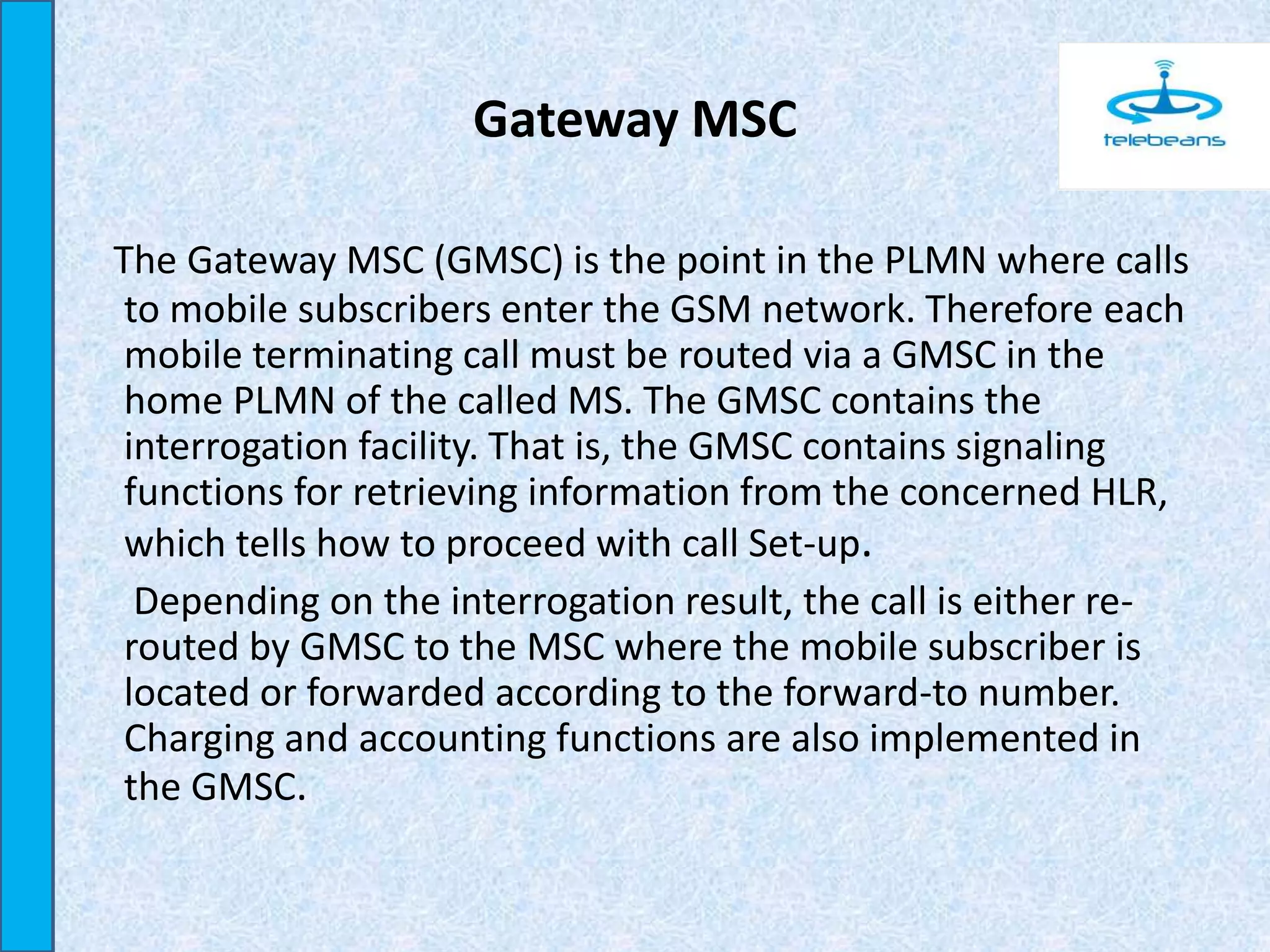 Gateway MSC
The Gateway MSC (GMSC) is the point in the PLMN where calls
to mobile subscribers enter the GSM network. Therefore each
mobile terminating call must be routed via a GMSC in the
home PLMN of the called MS. The GMSC contains the
interrogation facility. That is, the GMSC contains signaling
functions for retrieving information from the concerned HLR,
which tells how to proceed with call Set-up.
Depending on the interrogation result, the call is either re-
routed by GMSC to the MSC where the mobile subscriber is
located or forwarded according to the forward-to number.
Charging and accounting functions are also implemented in
the GMSC.
 