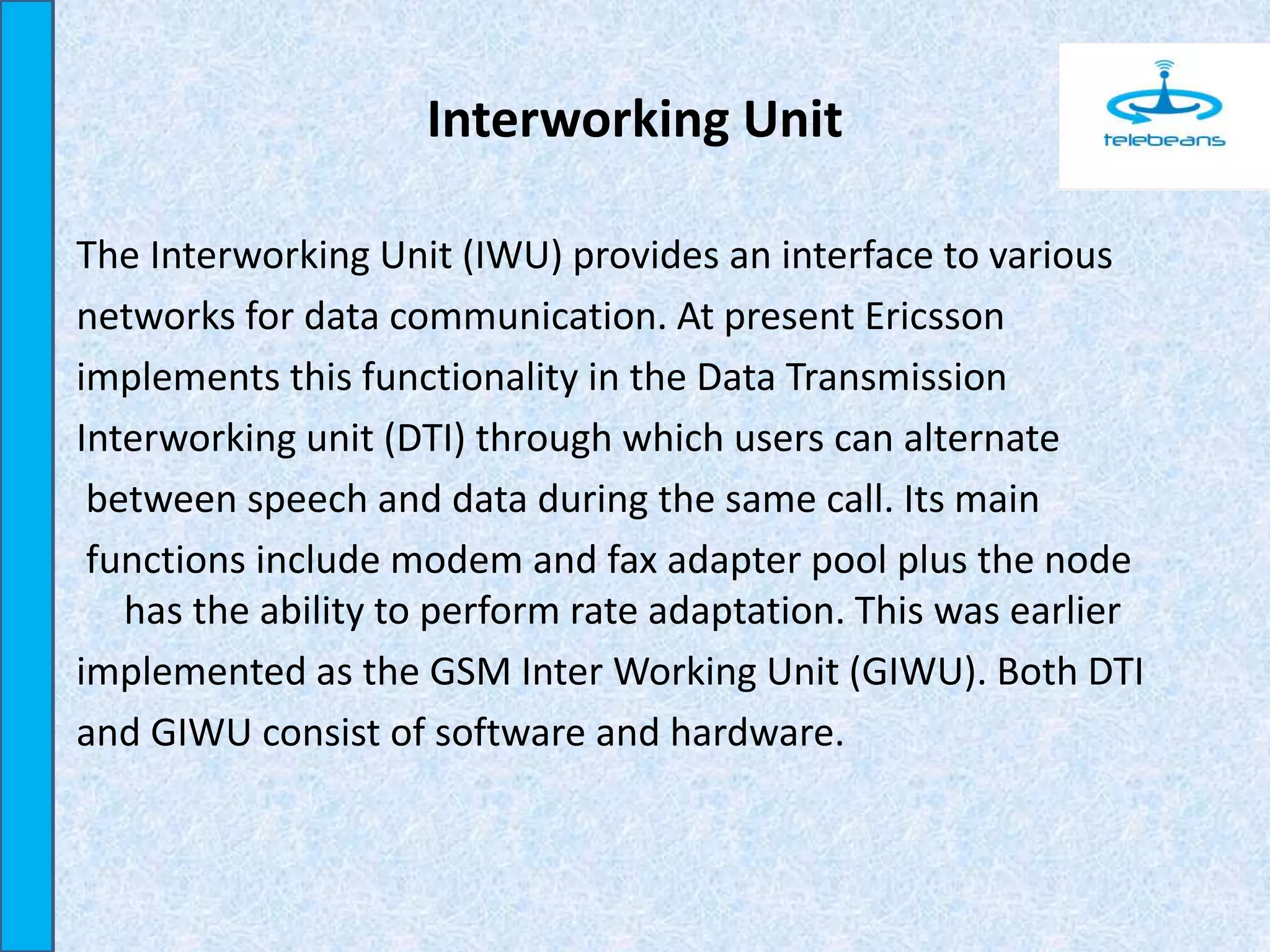 Interworking Unit
The Interworking Unit (IWU) provides an interface to various
networks for data communication. At present Ericsson
implements this functionality in the Data Transmission
Interworking unit (DTI) through which users can alternate
between speech and data during the same call. Its main
functions include modem and fax adapter pool plus the node
has the ability to perform rate adaptation. This was earlier
implemented as the GSM Inter Working Unit (GIWU). Both DTI
and GIWU consist of software and hardware.
 
