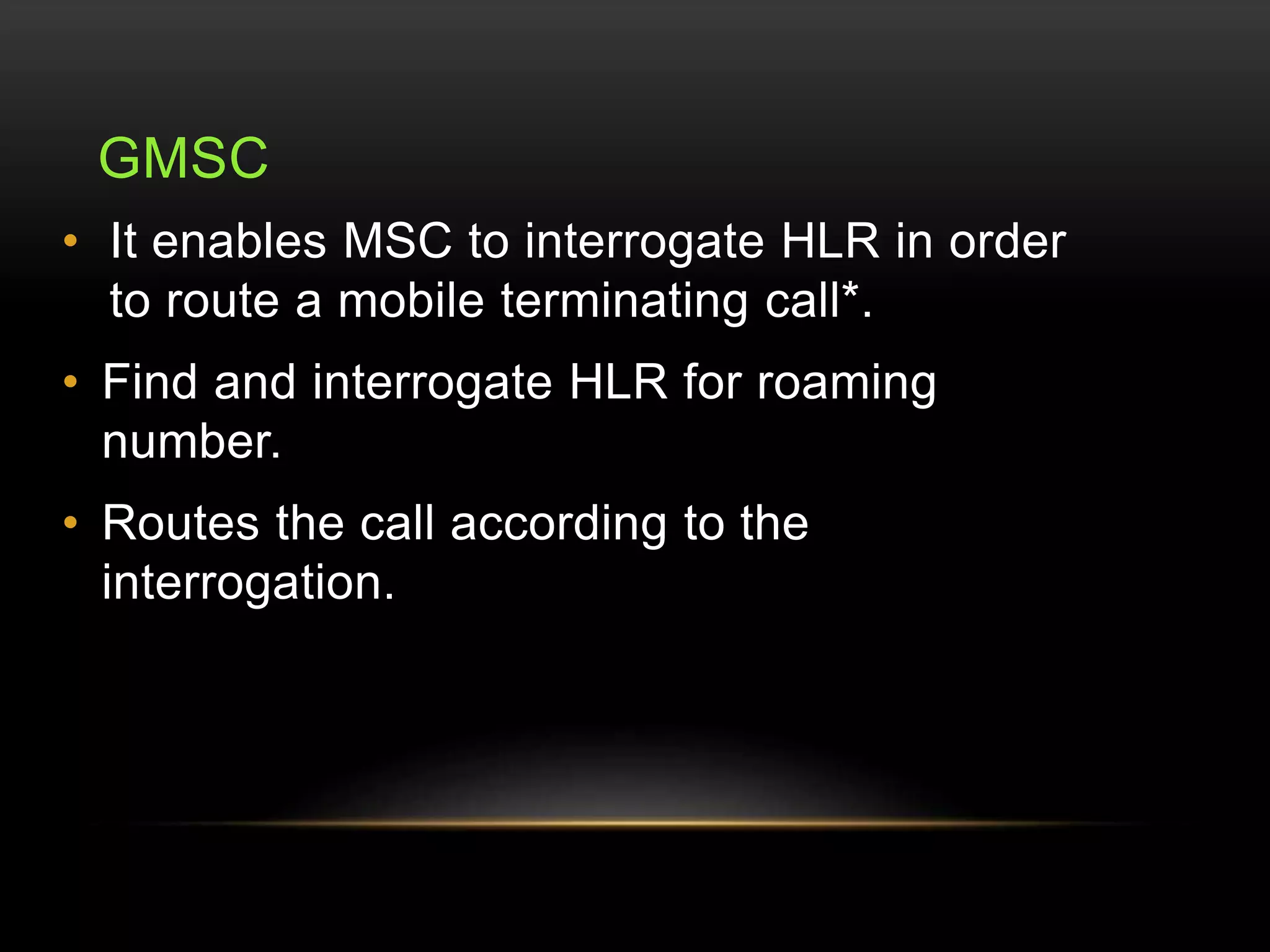GMSC 
• It enables MSC to interrogate HLR in order 
to route a mobile terminating call*. 
• Find and interrogate HLR for roaming 
number. 
• Routes the call according to the 
interrogation. 
 