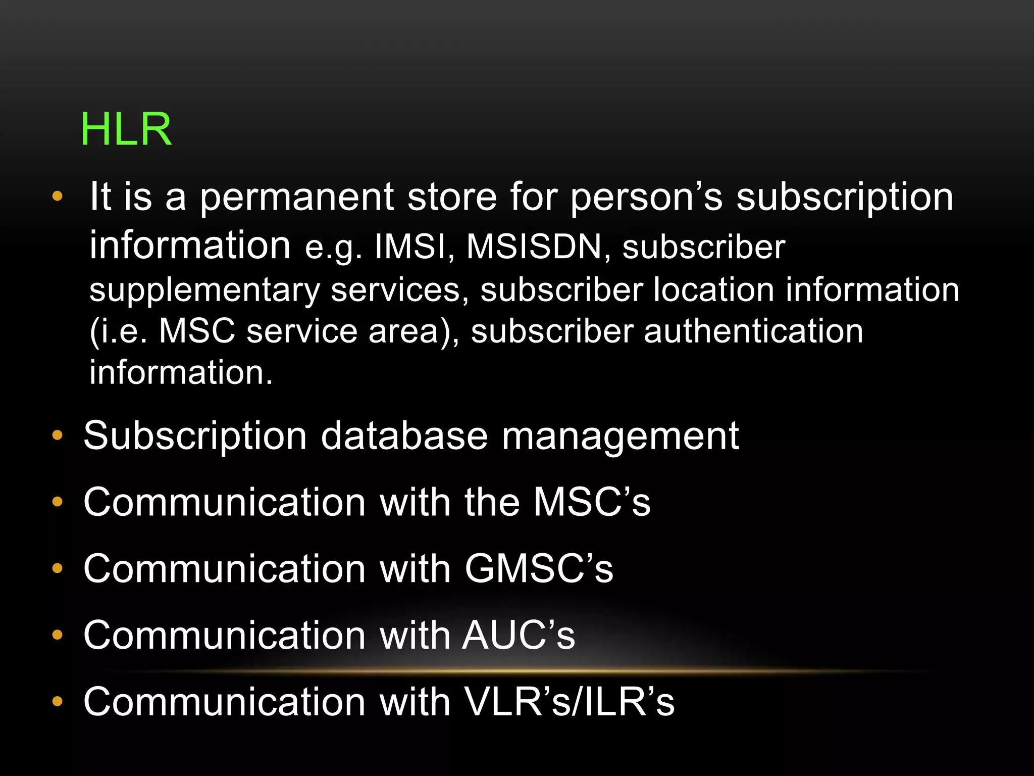 HLR 
• It is a permanent store for person’s subscription 
information e.g. IMSI, MSISDN, subscriber 
supplementary services, subscriber location information 
(i.e. MSC service area), subscriber authentication 
information. 
• Subscription database management 
• Communication with the MSC’s 
• Communication with GMSC’s 
• Communication with AUC’s 
• Communication with VLR’s/ILR’s 
 
