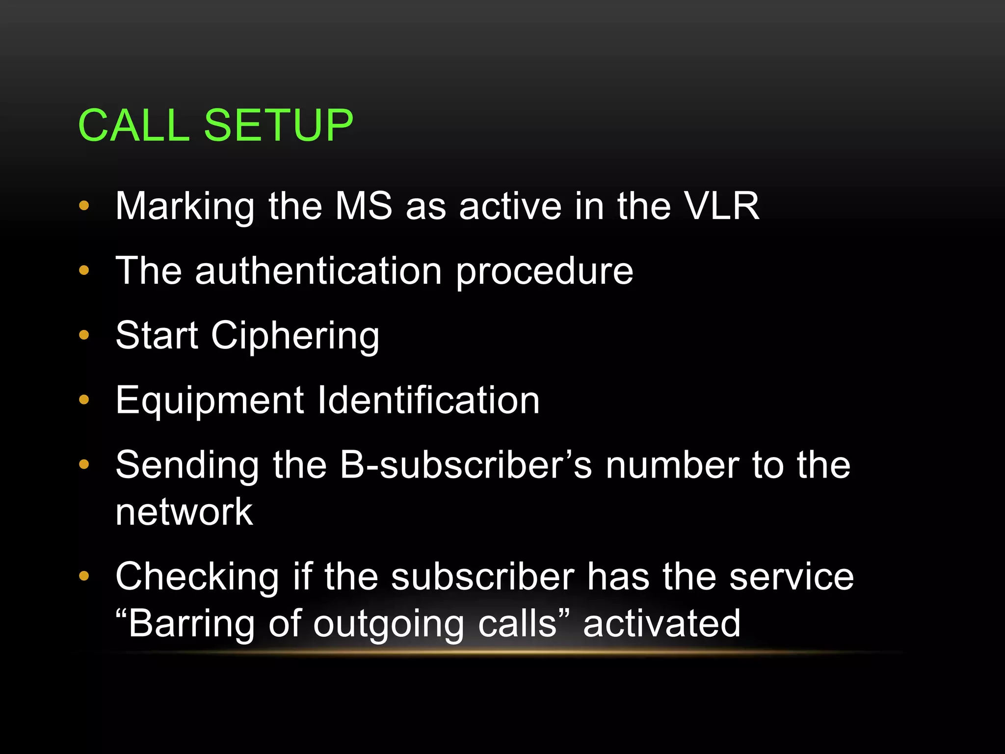 CALL SETUP 
• Marking the MS as active in the VLR 
• The authentication procedure 
• Start Ciphering 
• Equipment Identification 
• Sending the B-subscriber’s number to the 
network 
• Checking if the subscriber has the service 
“Barring of outgoing calls” activated 
 