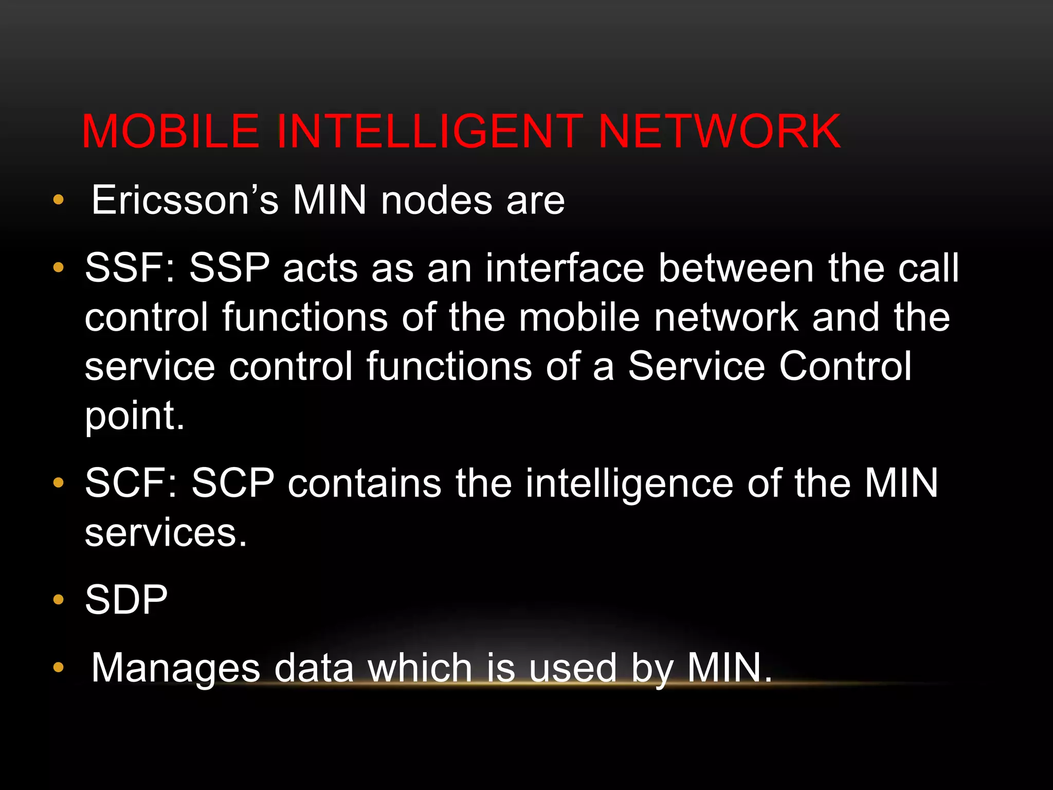 MOBILE INTELLIGENT NETWORK 
• Ericsson’s MIN nodes are 
• SSF: SSP acts as an interface between the call 
control functions of the mobile network and the 
service control functions of a Service Control 
point. 
• SCF: SCP contains the intelligence of the MIN 
services. 
• SDP 
• Manages data which is used by MIN. 
 