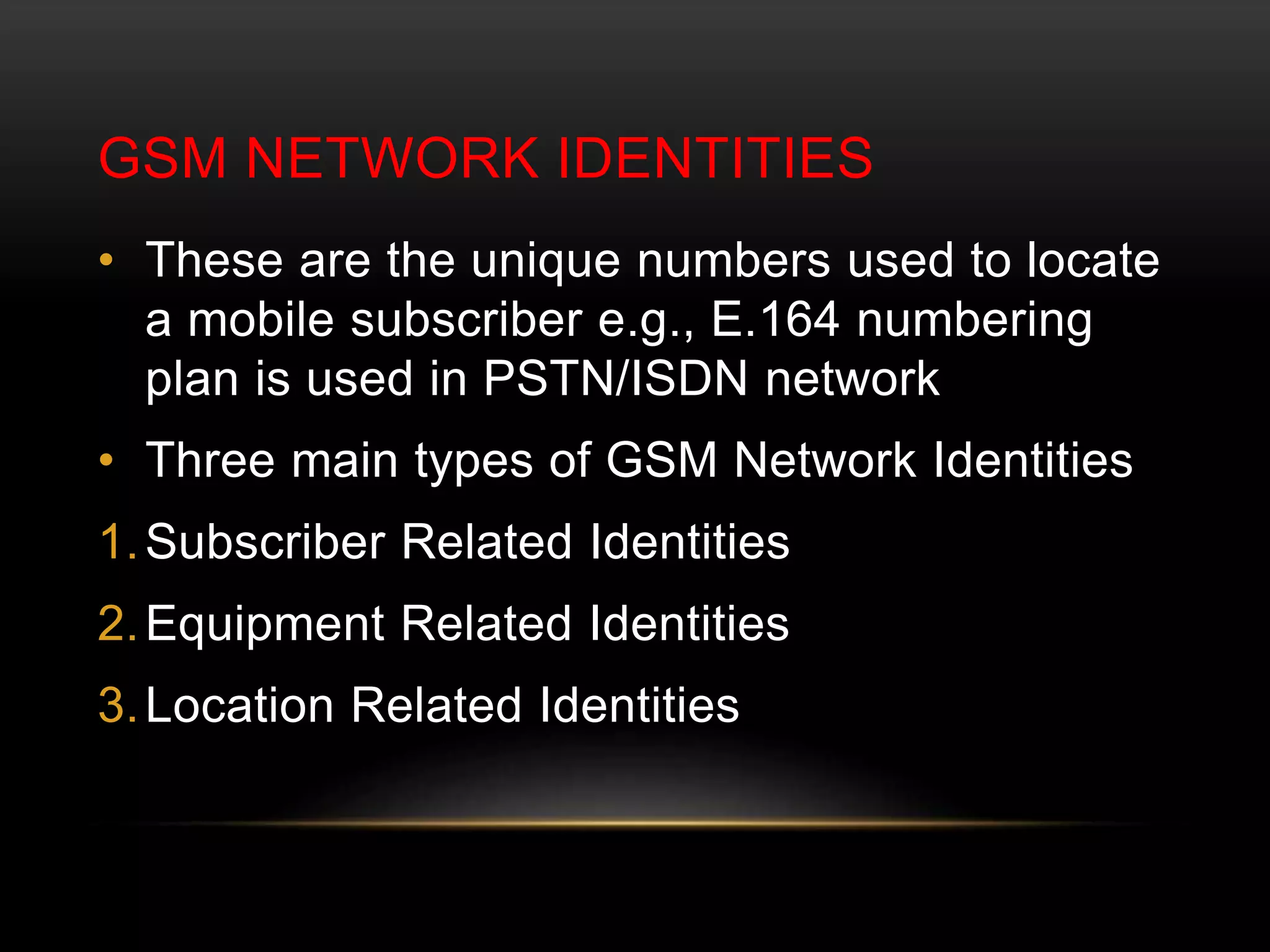 GSM NETWORK IDENTITIES 
• These are the unique numbers used to locate 
a mobile subscriber e.g., E.164 numbering 
plan is used in PSTN/ISDN network 
• Three main types of GSM Network Identities 
1.Subscriber Related Identities 
2.Equipment Related Identities 
3.Location Related Identities 
 