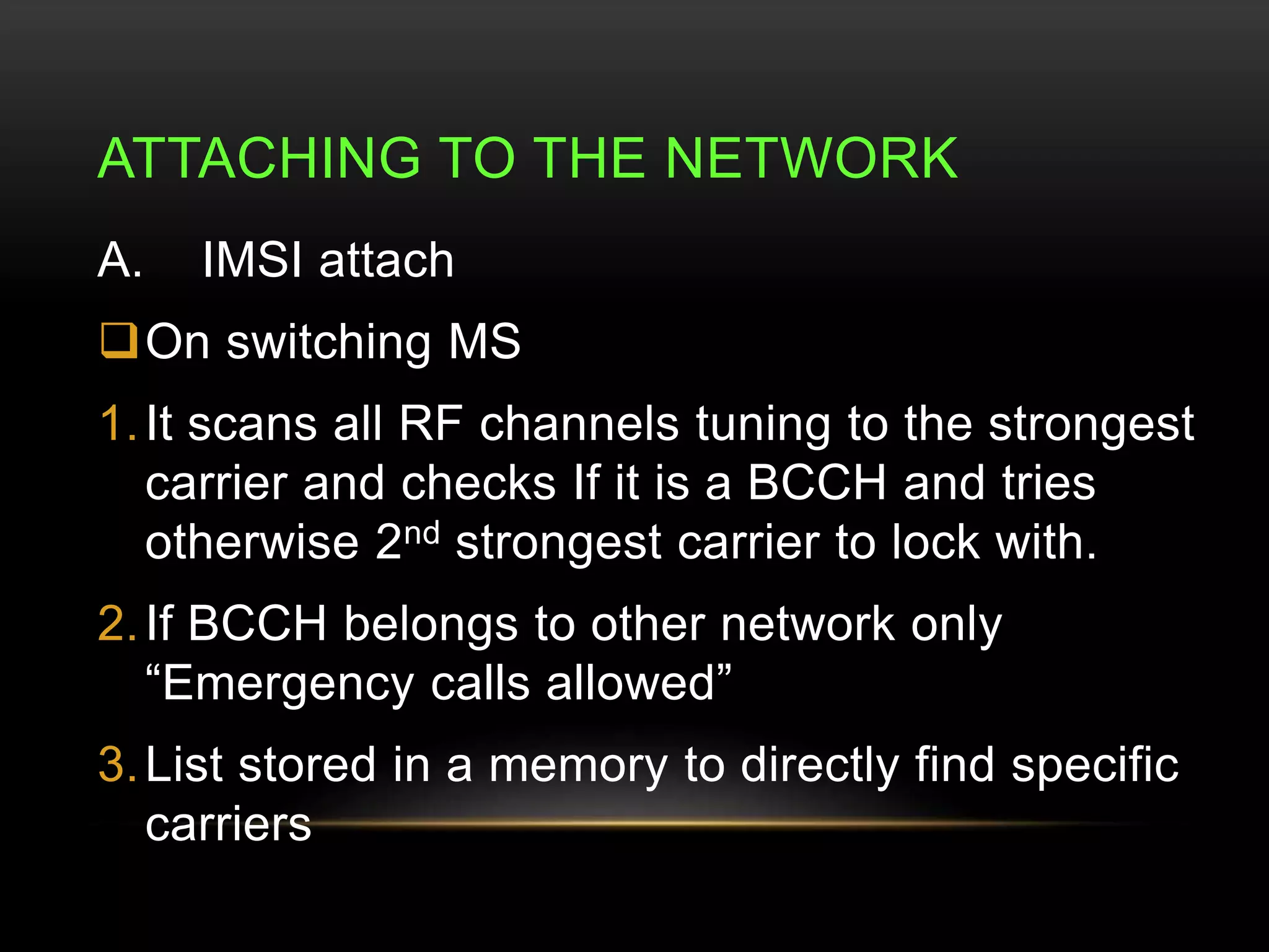 ATTACHING TO THE NETWORK 
A. IMSI attach 
On switching MS 
1. It scans all RF channels tuning to the strongest 
carrier and checks If it is a BCCH and tries 
otherwise 2nd strongest carrier to lock with. 
2. If BCCH belongs to other network only 
“Emergency calls allowed” 
3.List stored in a memory to directly find specific 
carriers 
 