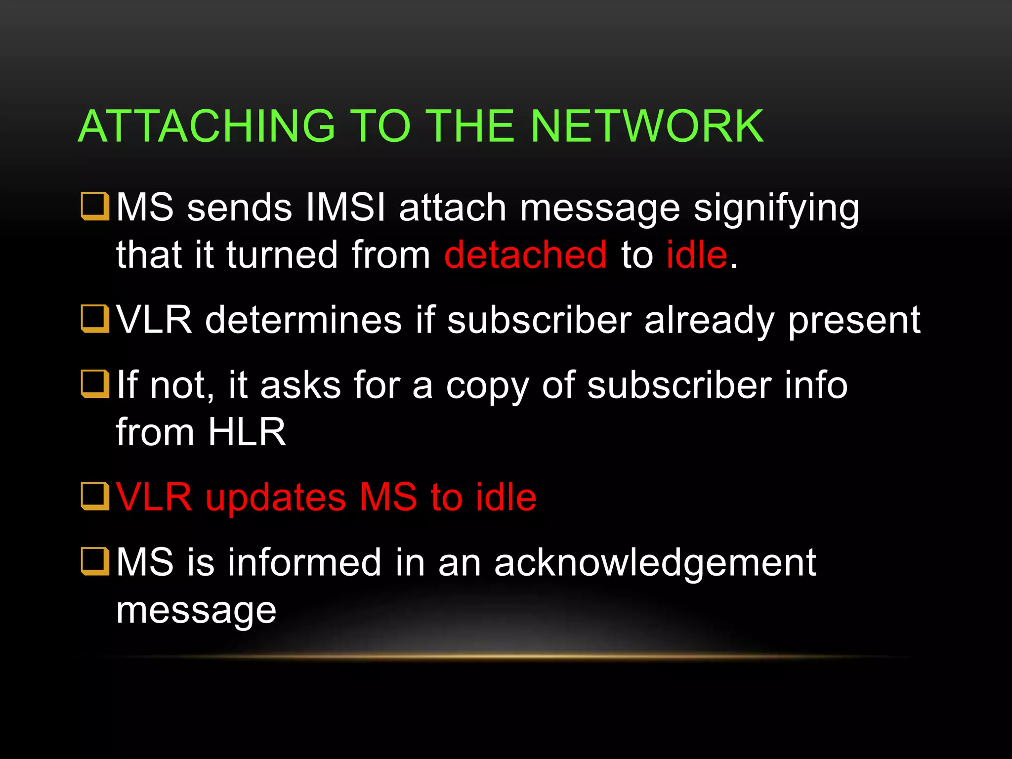 ATTACHING TO THE NETWORK 
MS sends IMSI attach message signifying 
that it turned from detached to idle. 
VLR determines if subscriber already present 
If not, it asks for a copy of subscriber info 
from HLR 
VLR updates MS to idle 
MS is informed in an acknowledgement 
message 
 