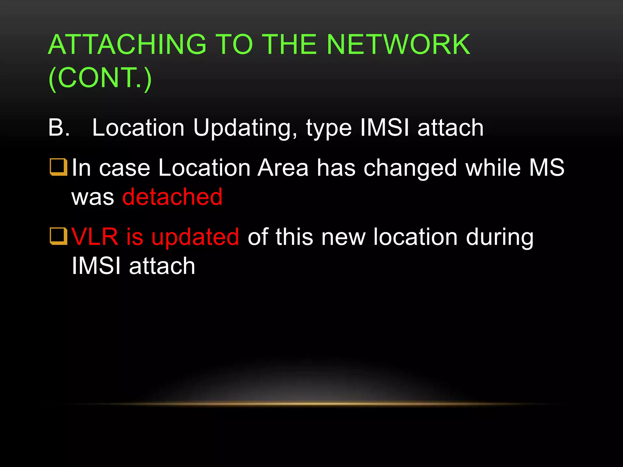 ATTACHING TO THE NETWORK 
(CONT.) 
B. Location Updating, type IMSI attach 
In case Location Area has changed while MS 
was detached 
VLR is updated of this new location during 
IMSI attach 
 