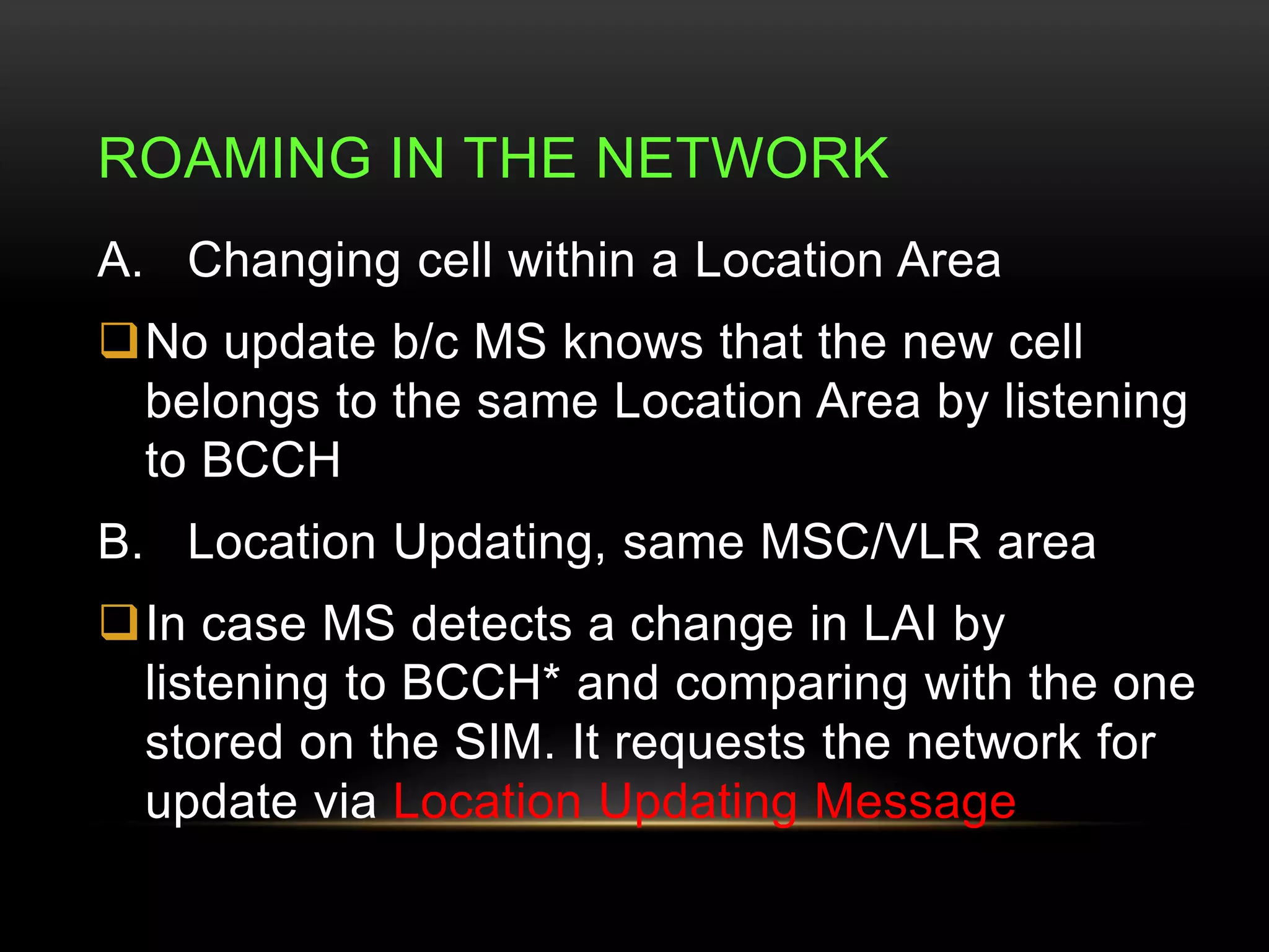ROAMING IN THE NETWORK 
A. Changing cell within a Location Area 
No update b/c MS knows that the new cell 
belongs to the same Location Area by listening 
to BCCH 
B. Location Updating, same MSC/VLR area 
In case MS detects a change in LAI by 
listening to BCCH* and comparing with the one 
stored on the SIM. It requests the network for 
update via Location Updating Message 
 
