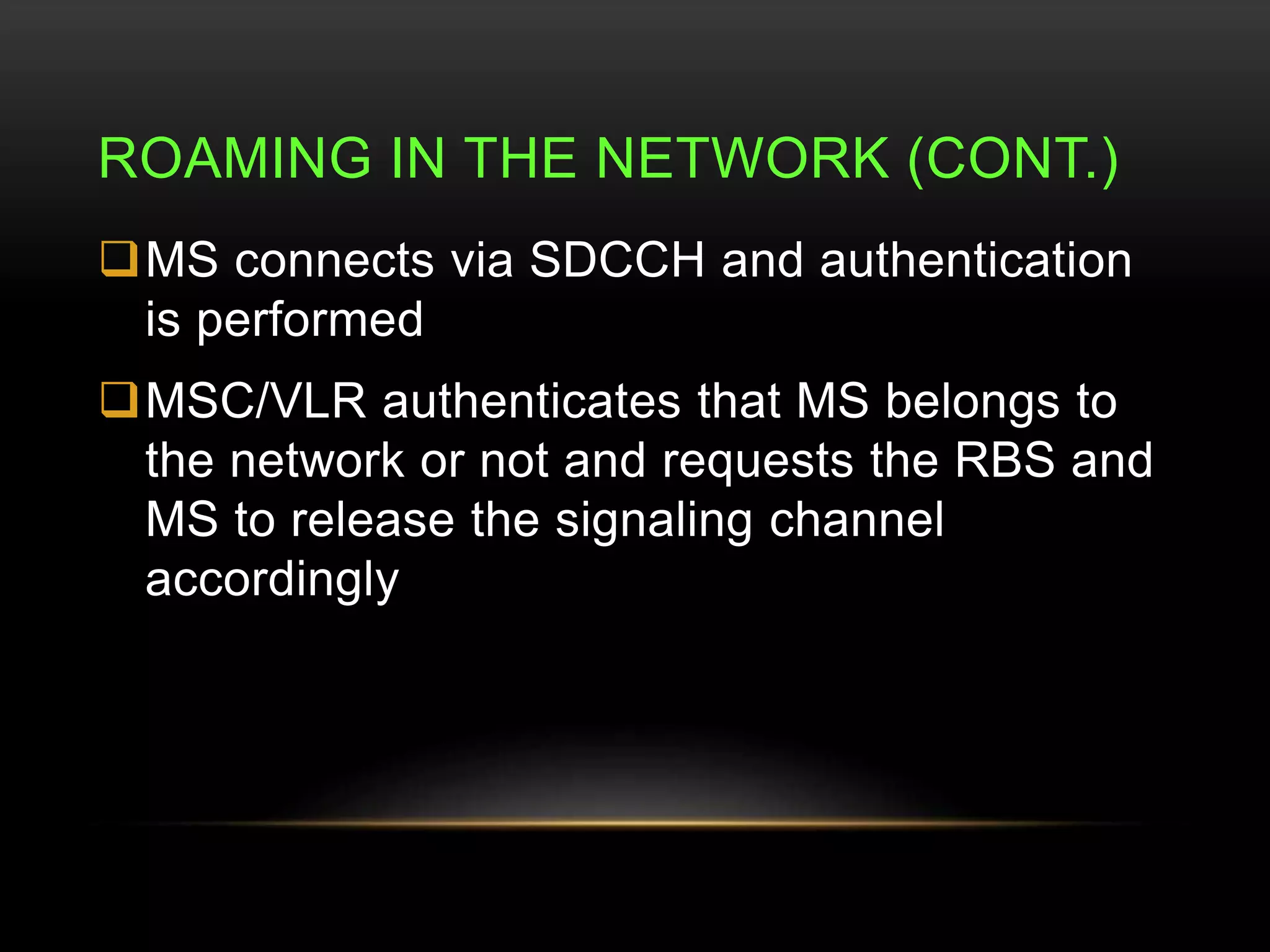 ROAMING IN THE NETWORK (CONT.) 
MS connects via SDCCH and authentication 
is performed 
MSC/VLR authenticates that MS belongs to 
the network or not and requests the RBS and 
MS to release the signaling channel 
accordingly 
 