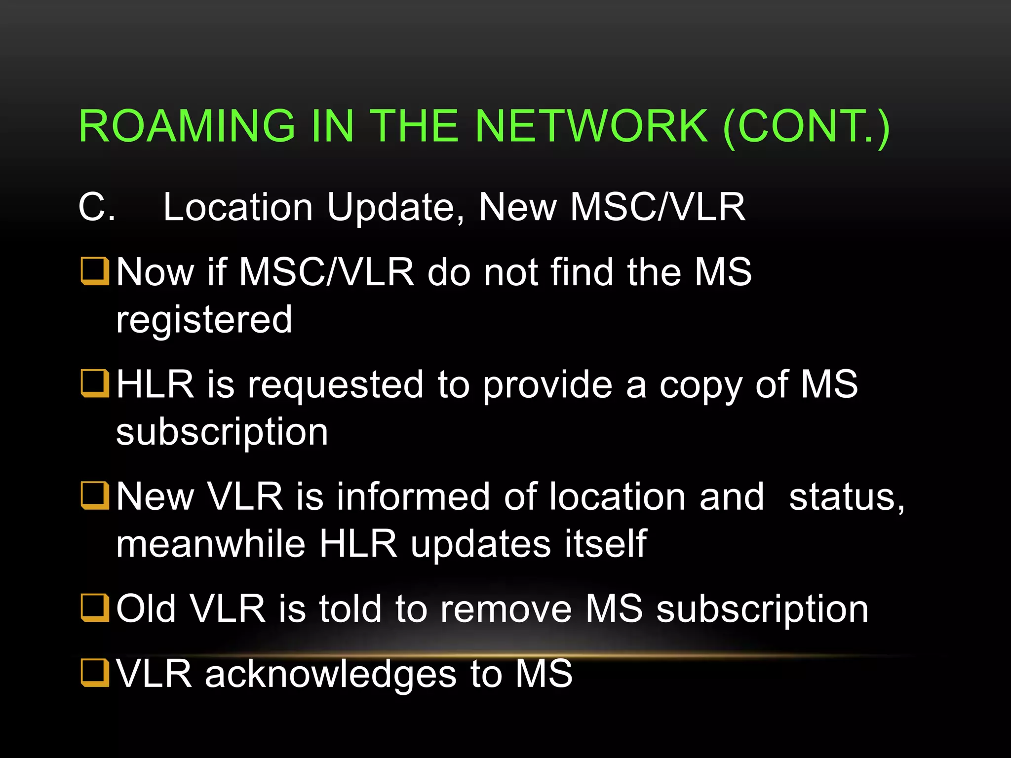 ROAMING IN THE NETWORK (CONT.) 
C. Location Update, New MSC/VLR 
Now if MSC/VLR do not find the MS 
registered 
HLR is requested to provide a copy of MS 
subscription 
New VLR is informed of location and status, 
meanwhile HLR updates itself 
Old VLR is told to remove MS subscription 
VLR acknowledges to MS 
 