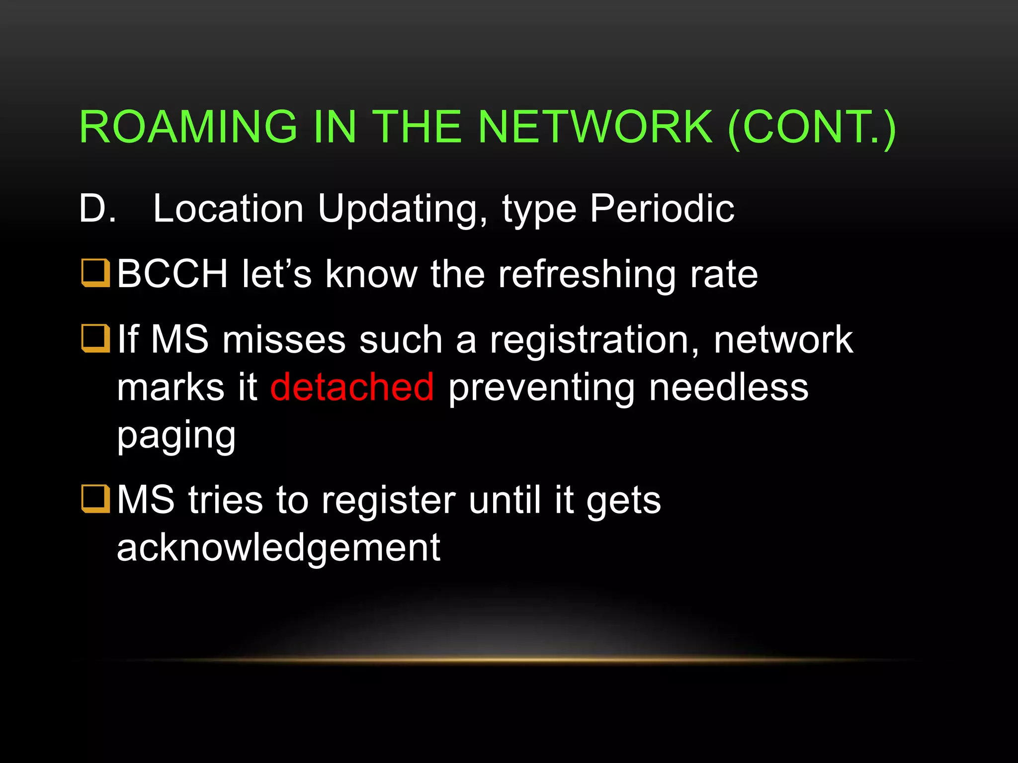 ROAMING IN THE NETWORK (CONT.) 
D. Location Updating, type Periodic 
BCCH let’s know the refreshing rate 
If MS misses such a registration, network 
marks it detached preventing needless 
paging 
MS tries to register until it gets 
acknowledgement 
 