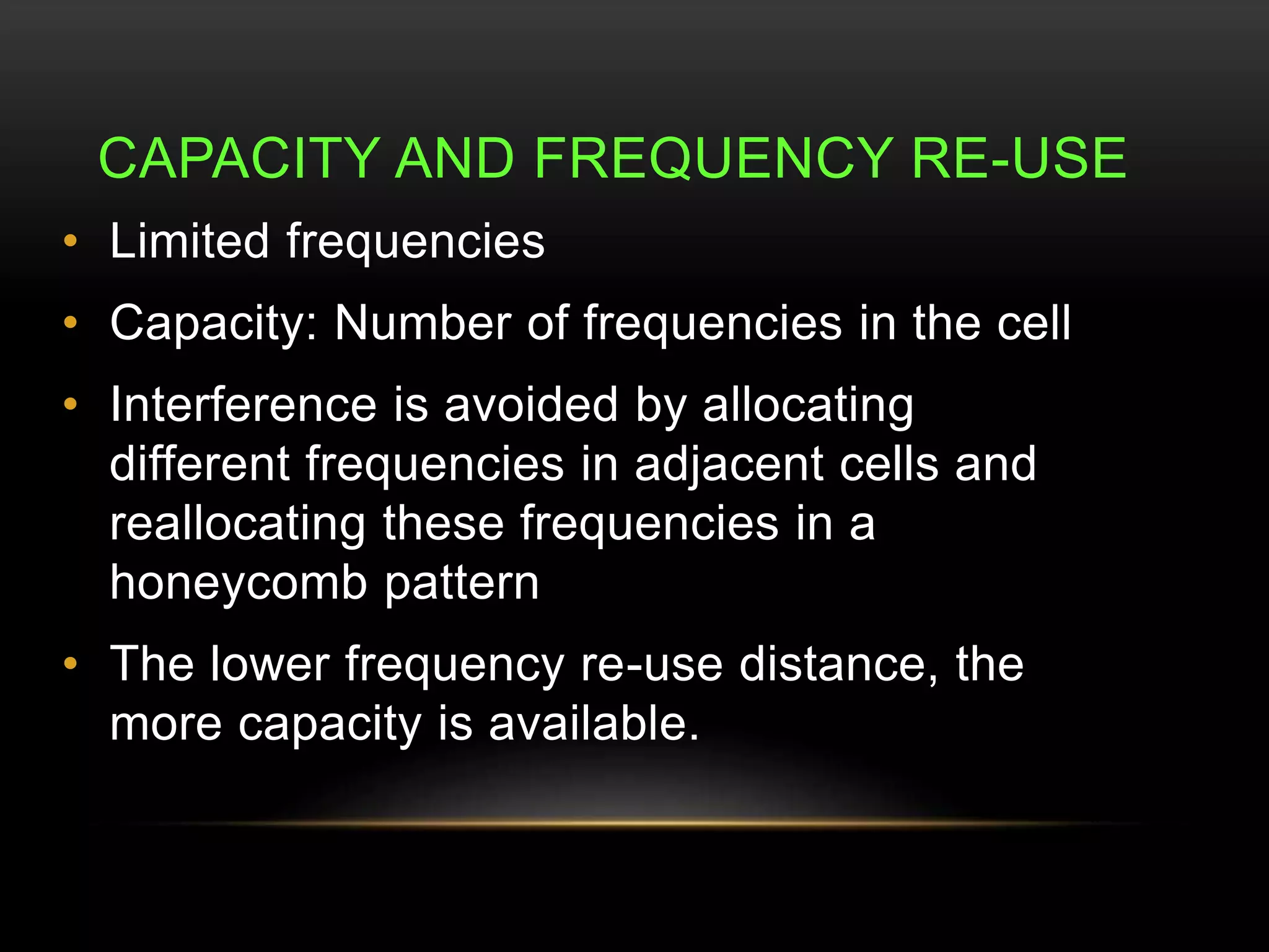 CAPACITY AND FREQUENCY RE-USE 
• Limited frequencies 
• Capacity: Number of frequencies in the cell 
• Interference is avoided by allocating 
different frequencies in adjacent cells and 
reallocating these frequencies in a 
honeycomb pattern 
• The lower frequency re-use distance, the 
more capacity is available. 
 