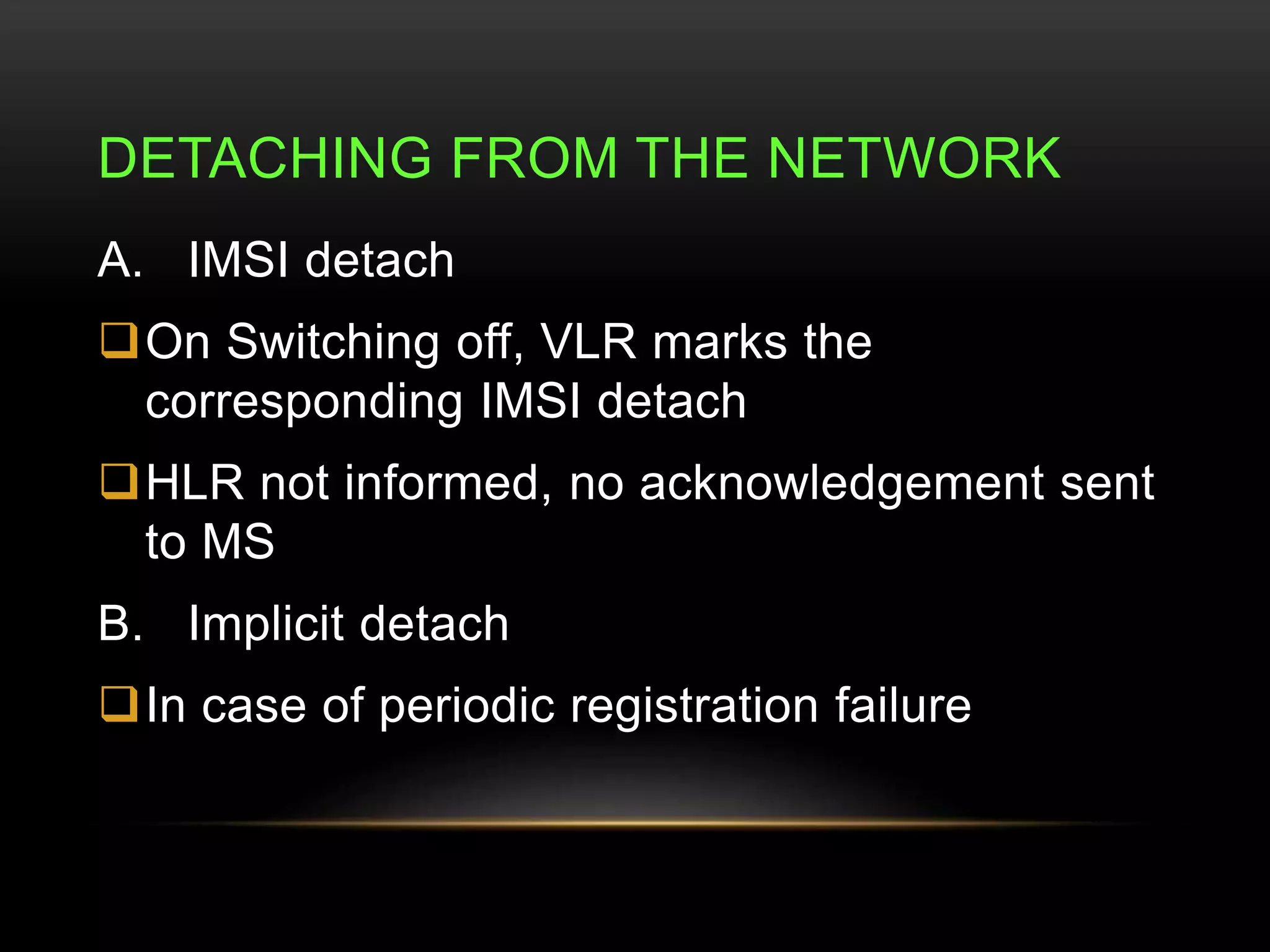 DETACHING FROM THE NETWORK 
A. IMSI detach 
On Switching off, VLR marks the 
corresponding IMSI detach 
HLR not informed, no acknowledgement sent 
to MS 
B. Implicit detach 
In case of periodic registration failure 
 