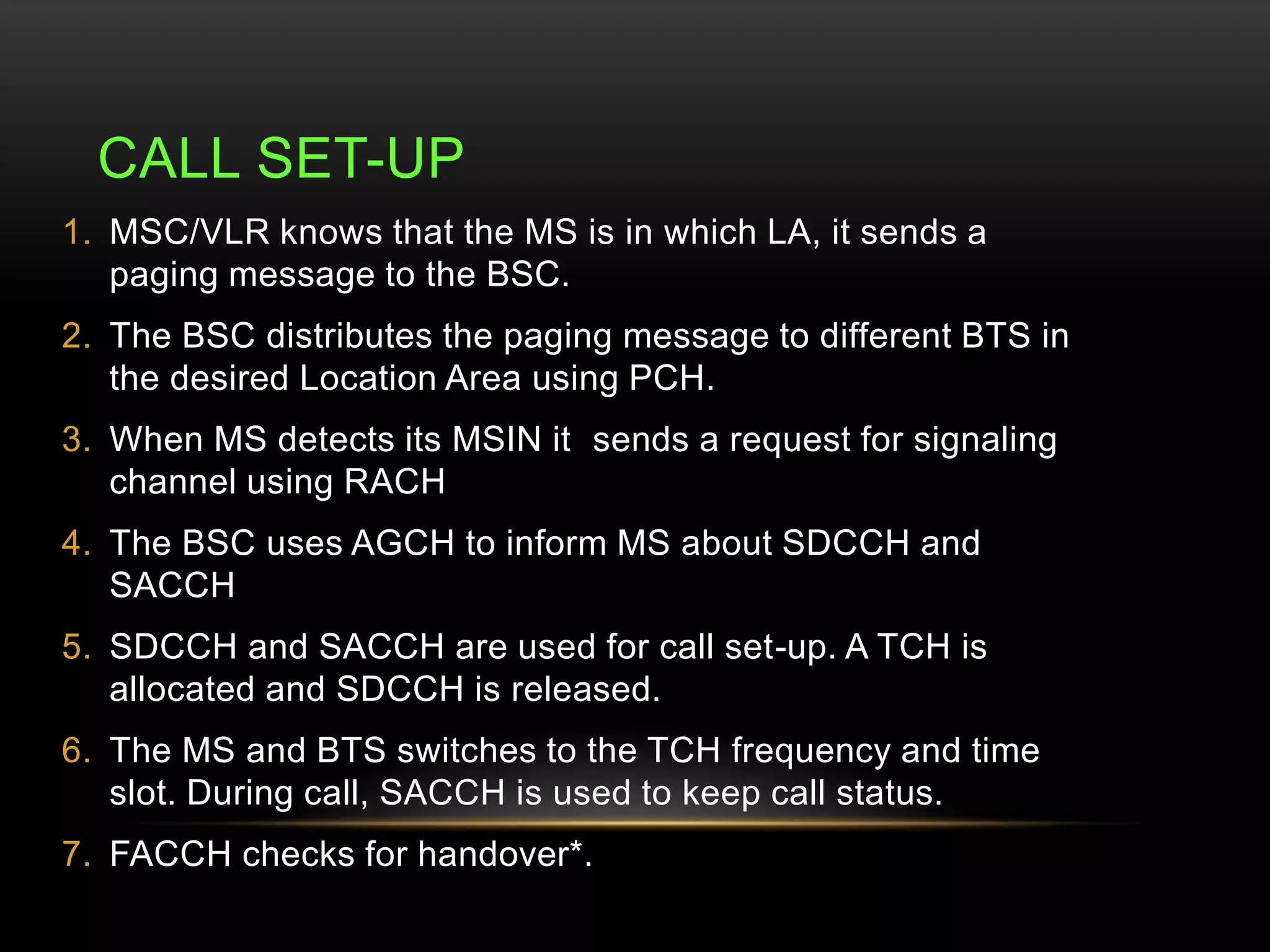 CALL SET-UP 
1. MSC/VLR knows that the MS is in which LA, it sends a 
paging message to the BSC. 
2. The BSC distributes the paging message to different BTS in 
the desired Location Area using PCH. 
3. When MS detects its MSIN it sends a request for signaling 
channel using RACH 
4. The BSC uses AGCH to inform MS about SDCCH and 
SACCH 
5. SDCCH and SACCH are used for call set-up. A TCH is 
allocated and SDCCH is released. 
6. The MS and BTS switches to the TCH frequency and time 
slot. During call, SACCH is used to keep call status. 
7. FACCH checks for handover*. 
 