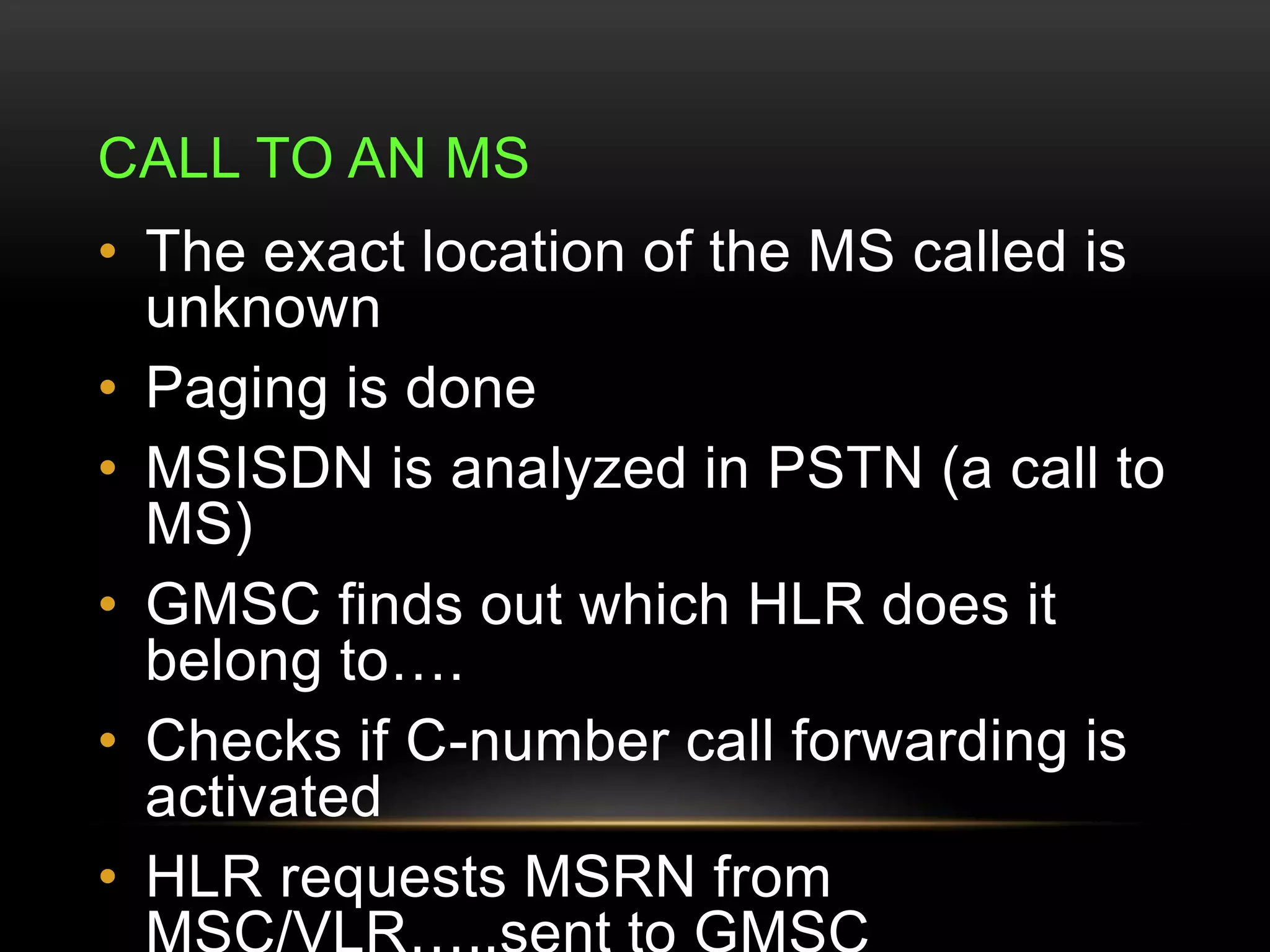 CALL TO AN MS 
• The exact location of the MS called is 
unknown 
• Paging is done 
• MSISDN is analyzed in PSTN (a call to 
MS) 
• GMSC finds out which HLR does it 
belong to…. 
• Checks if C-number call forwarding is 
activated 
• HLR requests MSRN from 
MSC/VLR…..sent to GMSC 
 