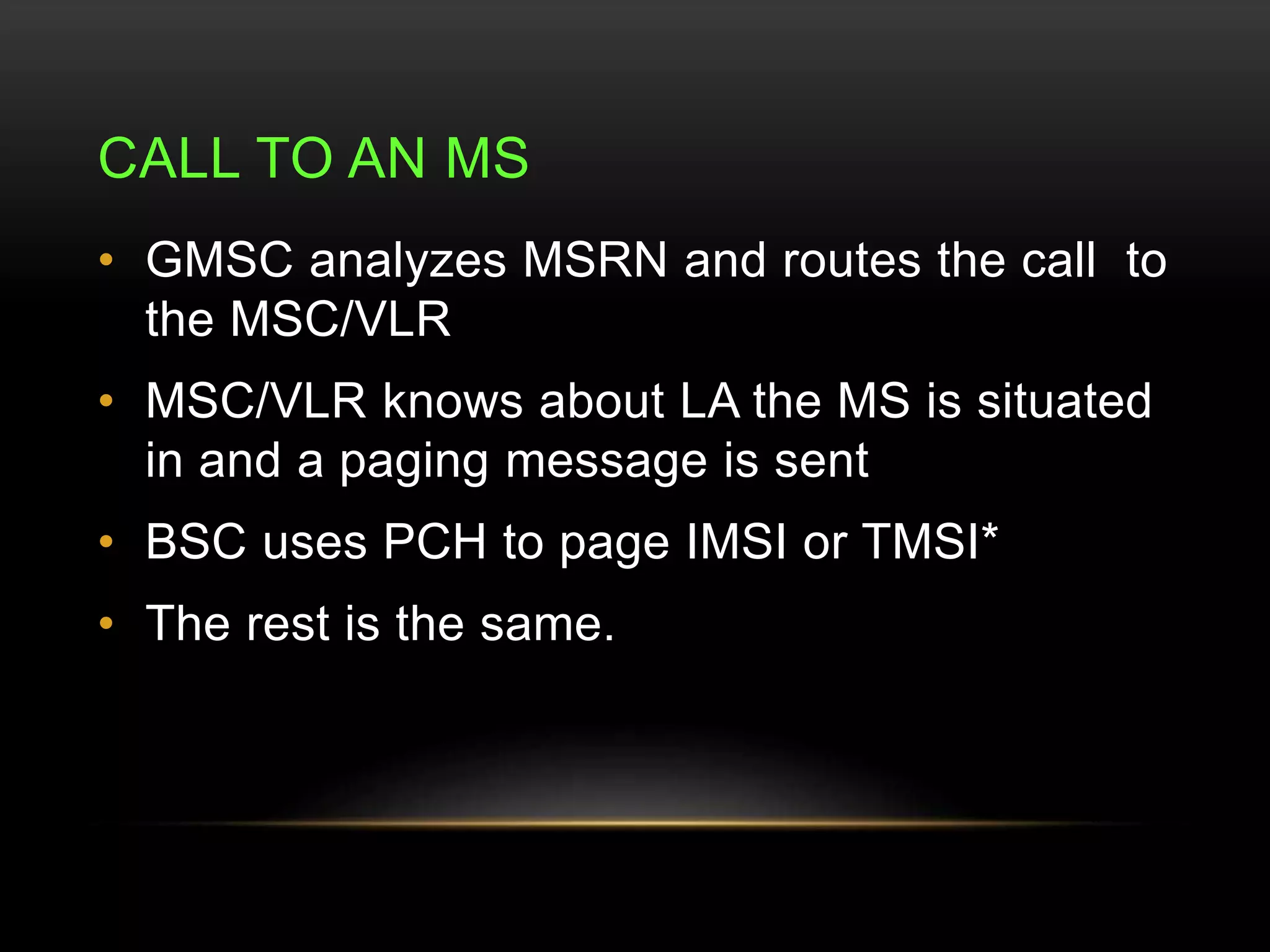 CALL TO AN MS 
• GMSC analyzes MSRN and routes the call to 
the MSC/VLR 
• MSC/VLR knows about LA the MS is situated 
in and a paging message is sent 
• BSC uses PCH to page IMSI or TMSI* 
• The rest is the same. 
 