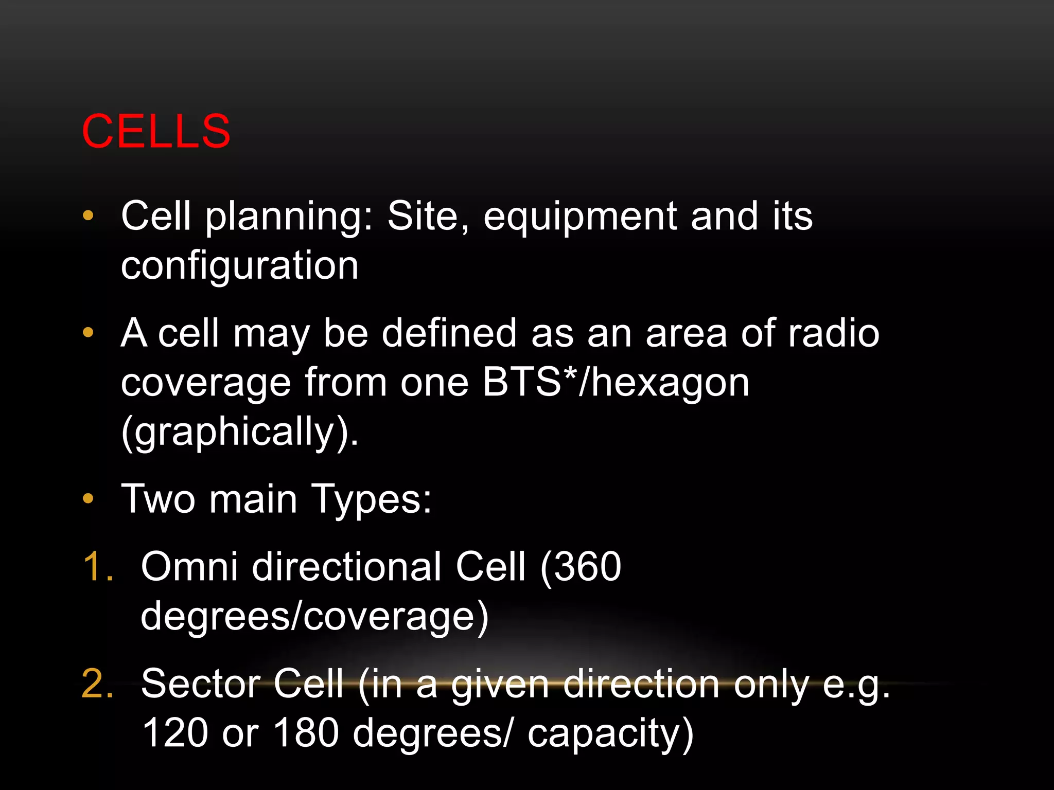 CELLS 
• Cell planning: Site, equipment and its 
configuration 
• A cell may be defined as an area of radio 
coverage from one BTS*/hexagon 
(graphically). 
• Two main Types: 
1. Omni directional Cell (360 
degrees/coverage) 
2. Sector Cell (in a given direction only e.g. 
120 or 180 degrees/ capacity) 
 