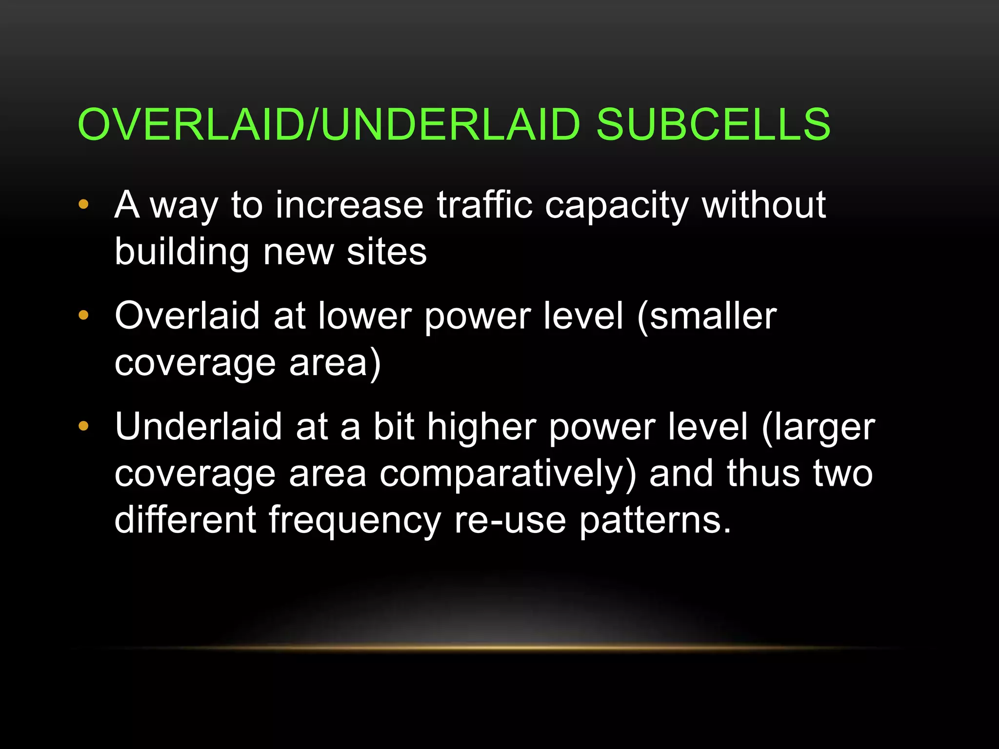 OVERLAID/UNDERLAID SUBCELLS 
• A way to increase traffic capacity without 
building new sites 
• Overlaid at lower power level (smaller 
coverage area) 
• Underlaid at a bit higher power level (larger 
coverage area comparatively) and thus two 
different frequency re-use patterns. 
 