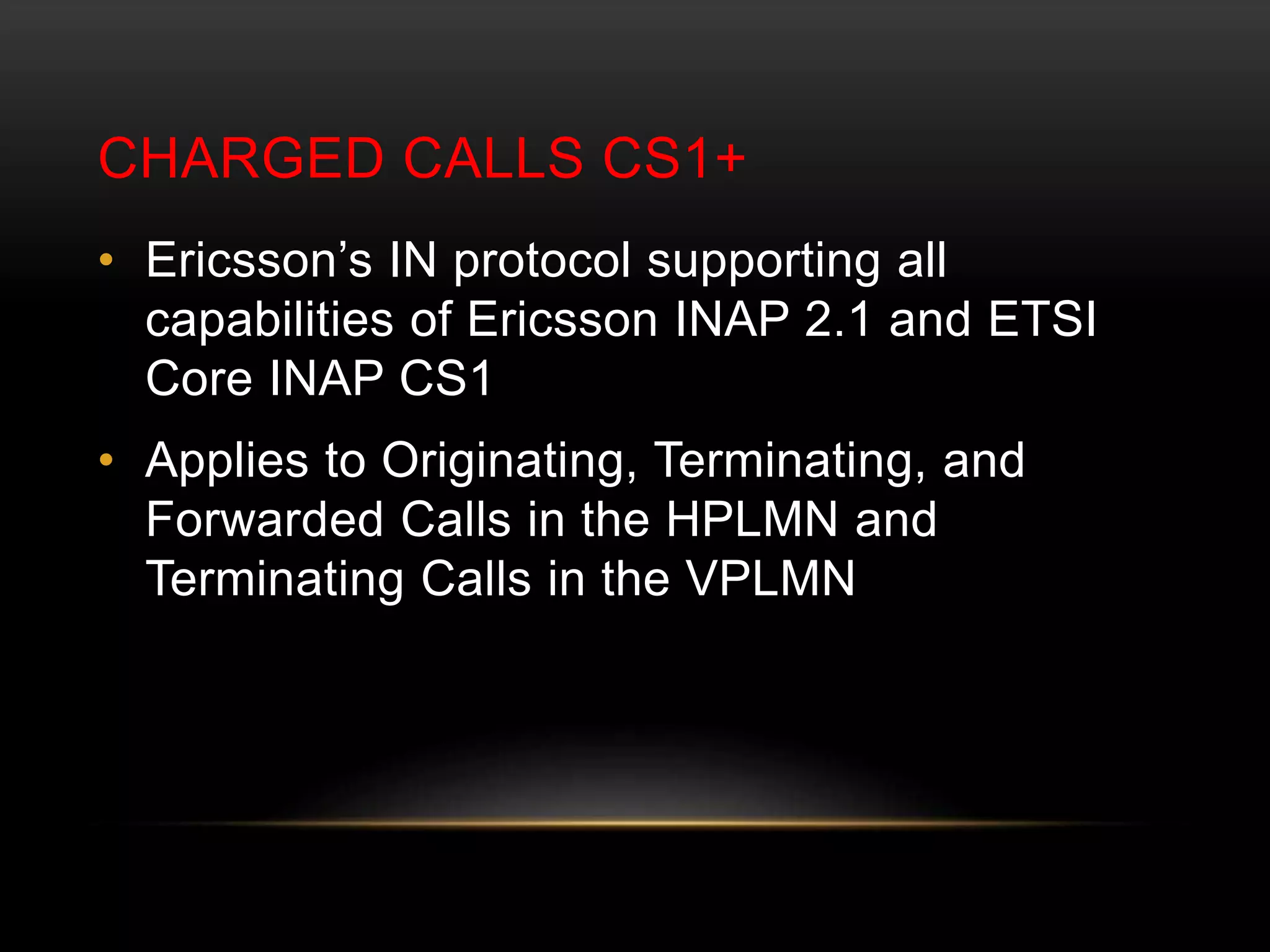 CHARGED CALLS CS1+ 
• Ericsson’s IN protocol supporting all 
capabilities of Ericsson INAP 2.1 and ETSI 
Core INAP CS1 
• Applies to Originating, Terminating, and 
Forwarded Calls in the HPLMN and 
Terminating Calls in the VPLMN 
 