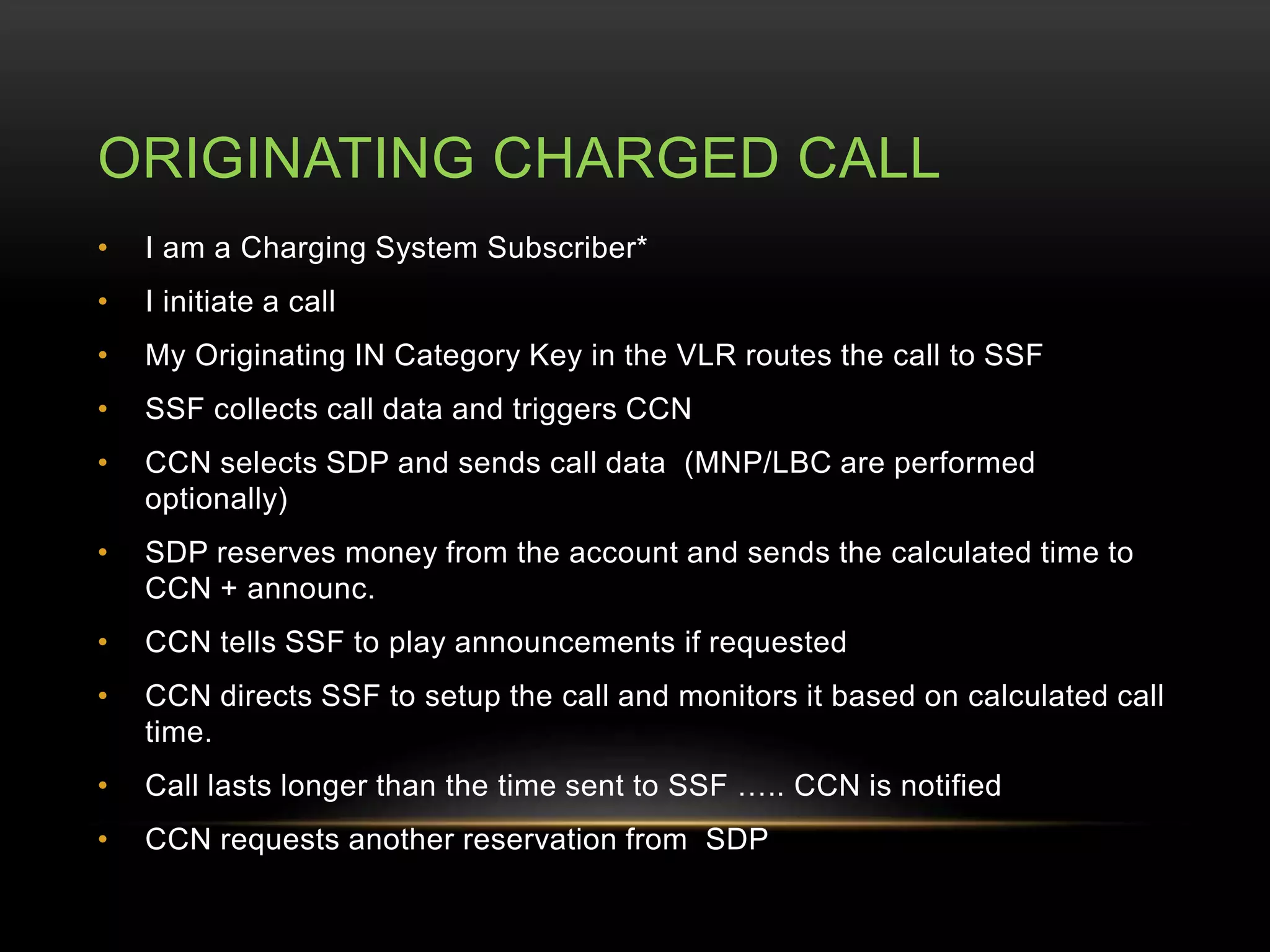 ORIGINATING CHARGED CALL 
• I am a Charging System Subscriber* 
• I initiate a call 
• My Originating IN Category Key in the VLR routes the call to SSF 
• SSF collects call data and triggers CCN 
• CCN selects SDP and sends call data (MNP/LBC are performed 
optionally) 
• SDP reserves money from the account and sends the calculated time to 
CCN + announc. 
• CCN tells SSF to play announcements if requested 
• CCN directs SSF to setup the call and monitors it based on calculated call 
time. 
• Call lasts longer than the time sent to SSF ….. CCN is notified 
• CCN requests another reservation from SDP 
 