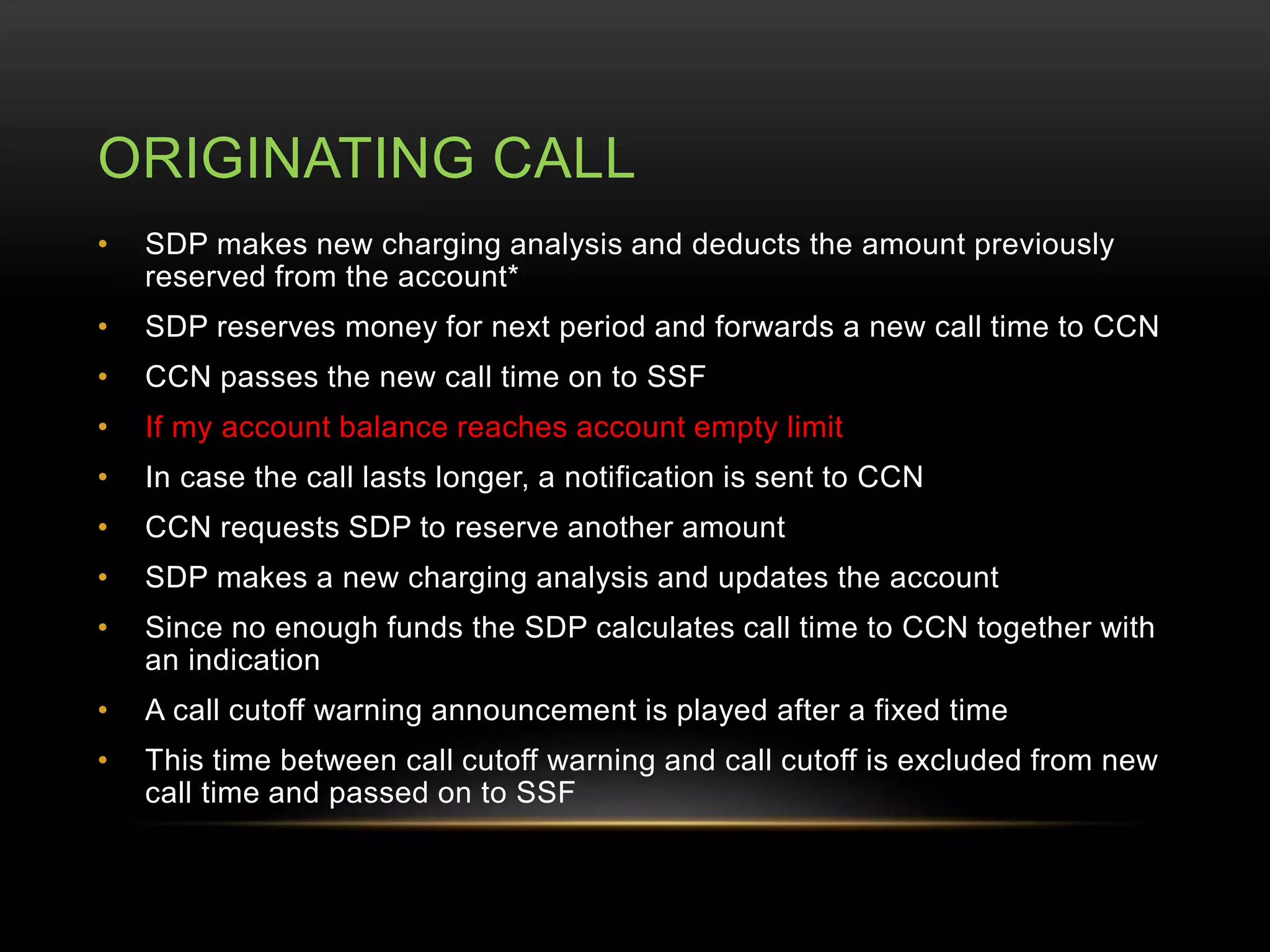 ORIGINATING CALL 
• SDP makes new charging analysis and deducts the amount previously 
reserved from the account* 
• SDP reserves money for next period and forwards a new call time to CCN 
• CCN passes the new call time on to SSF 
• If my account balance reaches account empty limit 
• In case the call lasts longer, a notification is sent to CCN 
• CCN requests SDP to reserve another amount 
• SDP makes a new charging analysis and updates the account 
• Since no enough funds the SDP calculates call time to CCN together with 
an indication 
• A call cutoff warning announcement is played after a fixed time 
• This time between call cutoff warning and call cutoff is excluded from new 
call time and passed on to SSF 
 
