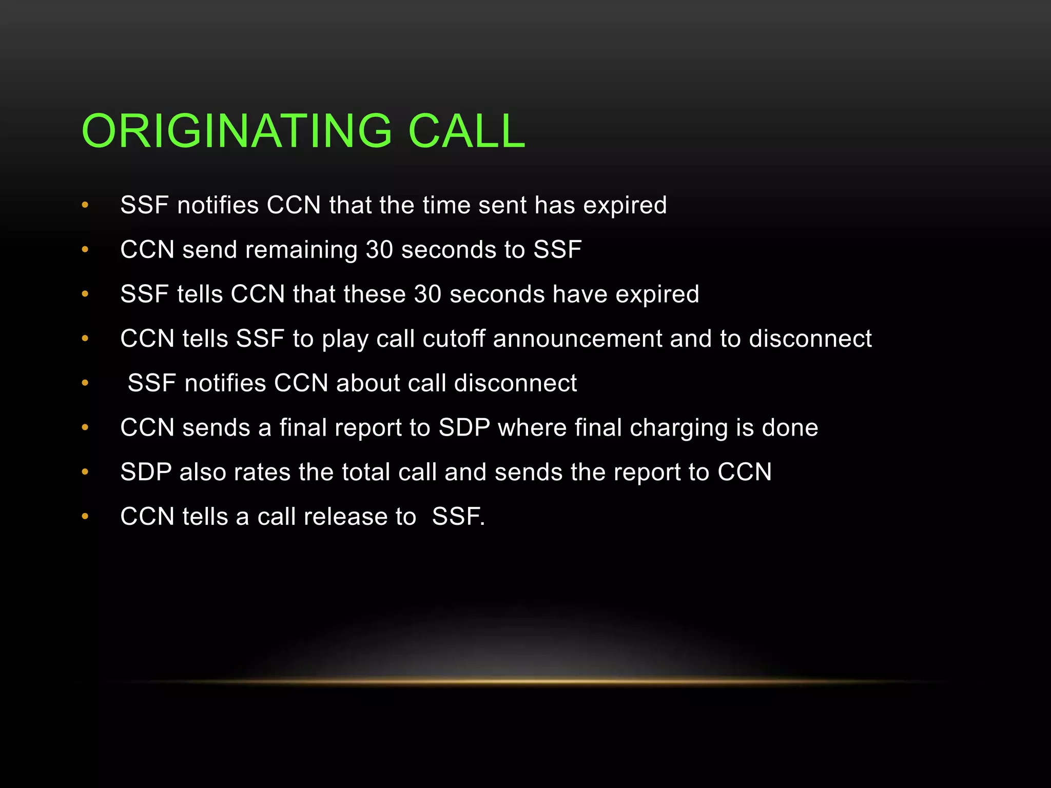 ORIGINATING CALL 
• SSF notifies CCN that the time sent has expired 
• CCN send remaining 30 seconds to SSF 
• SSF tells CCN that these 30 seconds have expired 
• CCN tells SSF to play call cutoff announcement and to disconnect 
• SSF notifies CCN about call disconnect 
• CCN sends a final report to SDP where final charging is done 
• SDP also rates the total call and sends the report to CCN 
• CCN tells a call release to SSF. 
 