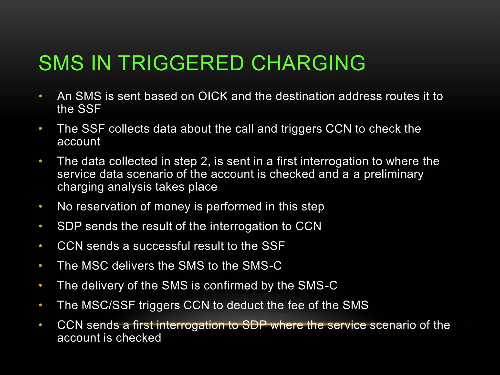 SMS IN TRIGGERED CHARGING 
• An SMS is sent based on OICK and the destination address routes it to 
the SSF 
• The SSF collects data about the call and triggers CCN to check the 
account 
• The data collected in step 2, is sent in a first interrogation to where the 
service data scenario of the account is checked and a a preliminary 
charging analysis takes place 
• No reservation of money is performed in this step 
• SDP sends the result of the interrogation to CCN 
• CCN sends a successful result to the SSF 
• The MSC delivers the SMS to the SMS-C 
• The delivery of the SMS is confirmed by the SMS-C 
• The MSC/SSF triggers CCN to deduct the fee of the SMS 
• CCN sends a first interrogation to SDP where the service scenario of the 
account is checked 
 