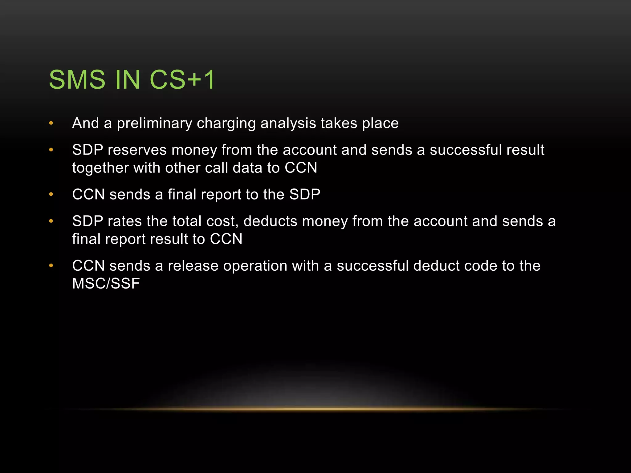 SMS IN CS+1 
• And a preliminary charging analysis takes place 
• SDP reserves money from the account and sends a successful result 
together with other call data to CCN 
• CCN sends a final report to the SDP 
• SDP rates the total cost, deducts money from the account and sends a 
final report result to CCN 
• CCN sends a release operation with a successful deduct code to the 
MSC/SSF 
 