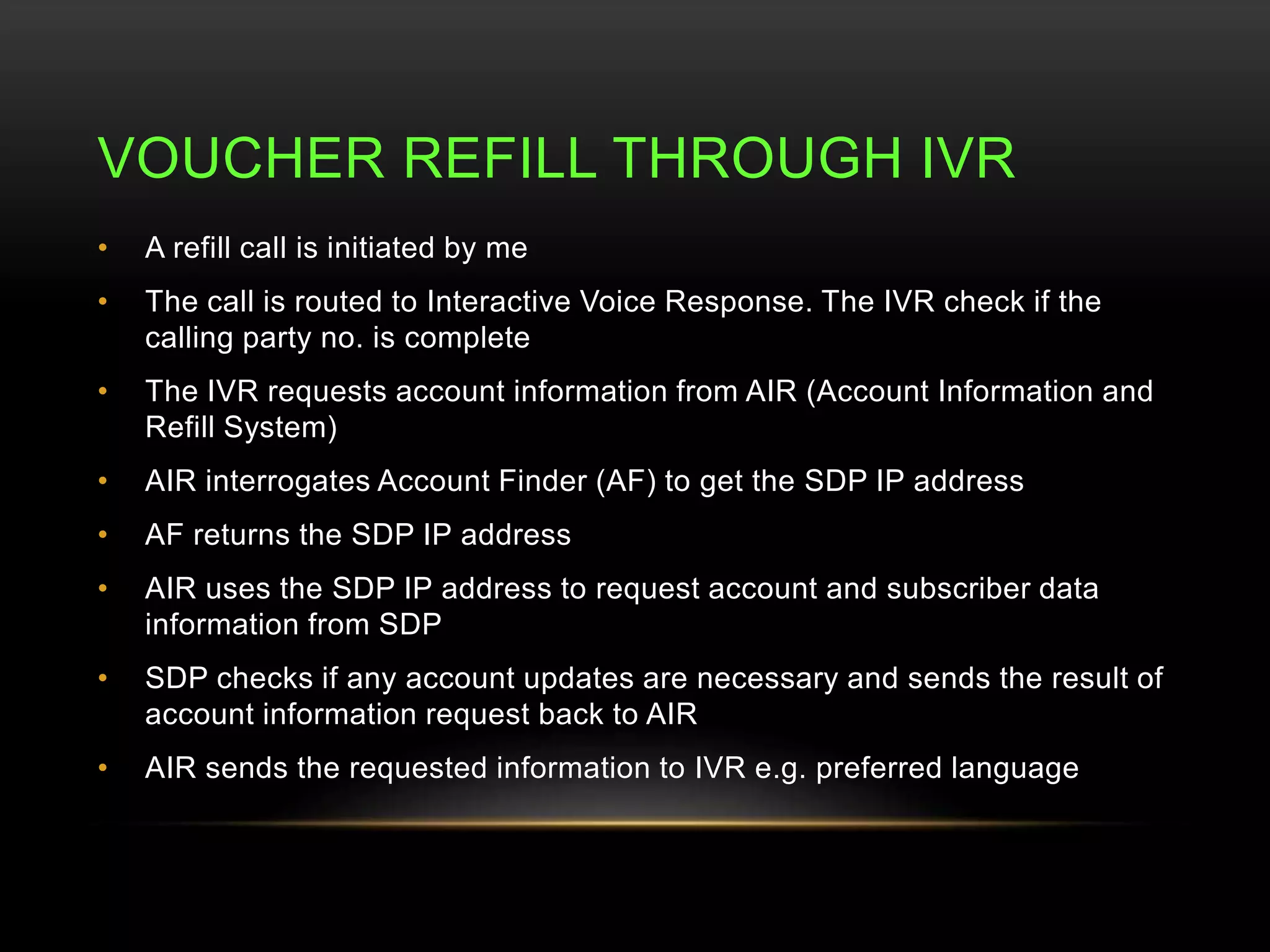 VOUCHER REFILL THROUGH IVR 
• A refill call is initiated by me 
• The call is routed to Interactive Voice Response. The IVR check if the 
calling party no. is complete 
• The IVR requests account information from AIR (Account Information and 
Refill System) 
• AIR interrogates Account Finder (AF) to get the SDP IP address 
• AF returns the SDP IP address 
• AIR uses the SDP IP address to request account and subscriber data 
information from SDP 
• SDP checks if any account updates are necessary and sends the result of 
account information request back to AIR 
• AIR sends the requested information to IVR e.g. preferred language 
 