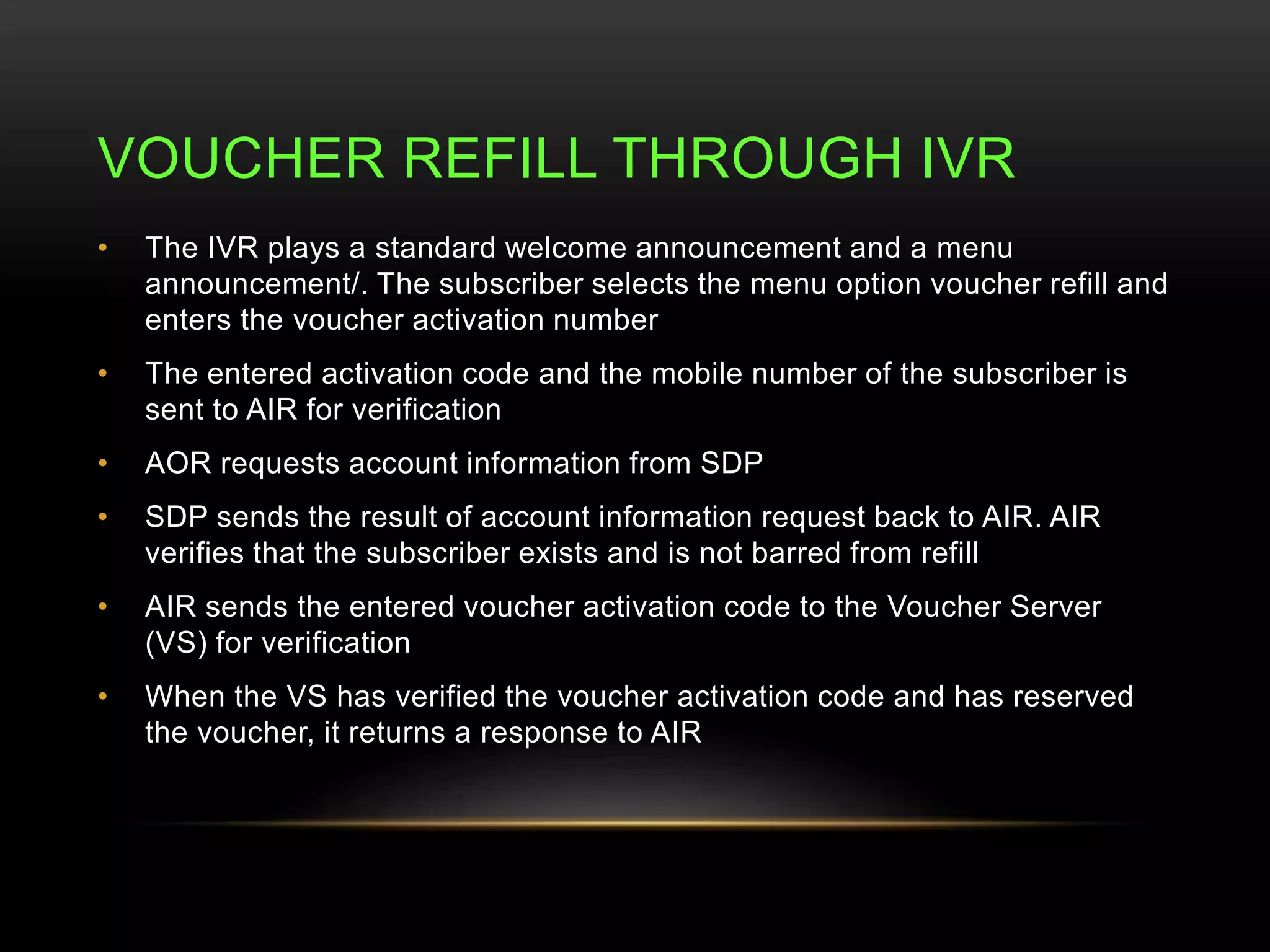 VOUCHER REFILL THROUGH IVR 
• The IVR plays a standard welcome announcement and a menu 
announcement/. The subscriber selects the menu option voucher refill and 
enters the voucher activation number 
• The entered activation code and the mobile number of the subscriber is 
sent to AIR for verification 
• AOR requests account information from SDP 
• SDP sends the result of account information request back to AIR. AIR 
verifies that the subscriber exists and is not barred from refill 
• AIR sends the entered voucher activation code to the Voucher Server 
(VS) for verification 
• When the VS has verified the voucher activation code and has reserved 
the voucher, it returns a response to AIR 
 