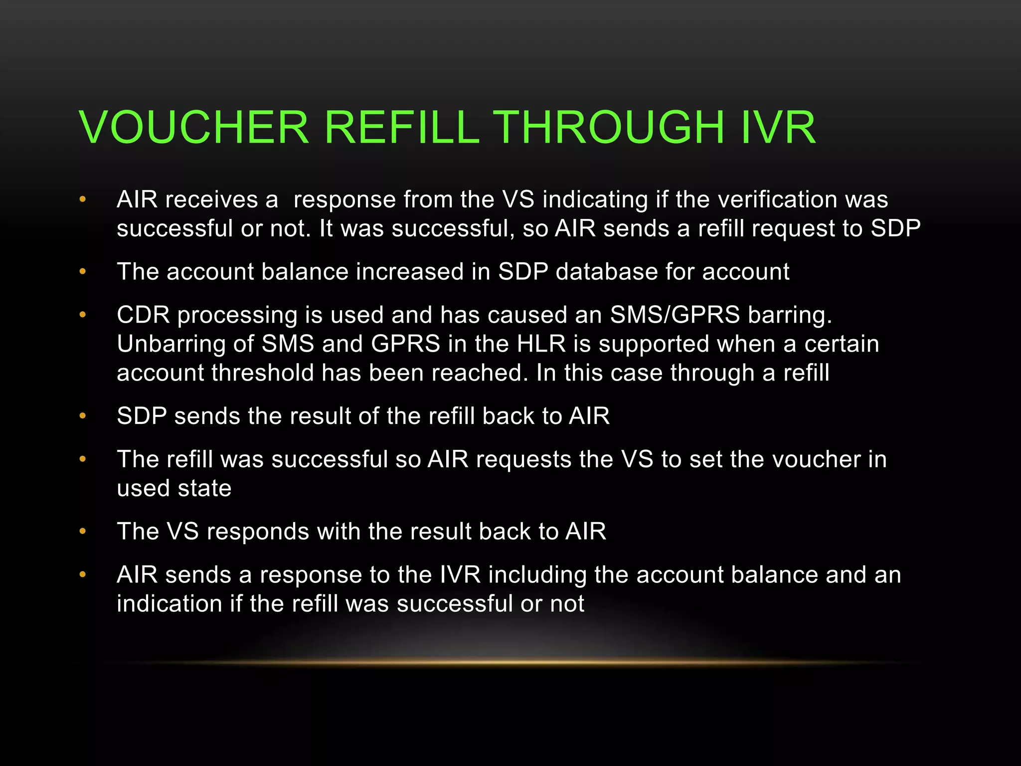 VOUCHER REFILL THROUGH IVR 
• AIR receives a response from the VS indicating if the verification was 
successful or not. It was successful, so AIR sends a refill request to SDP 
• The account balance increased in SDP database for account 
• CDR processing is used and has caused an SMS/GPRS barring. 
Unbarring of SMS and GPRS in the HLR is supported when a certain 
account threshold has been reached. In this case through a refill 
• SDP sends the result of the refill back to AIR 
• The refill was successful so AIR requests the VS to set the voucher in 
used state 
• The VS responds with the result back to AIR 
• AIR sends a response to the IVR including the account balance and an 
indication if the refill was successful or not 
 