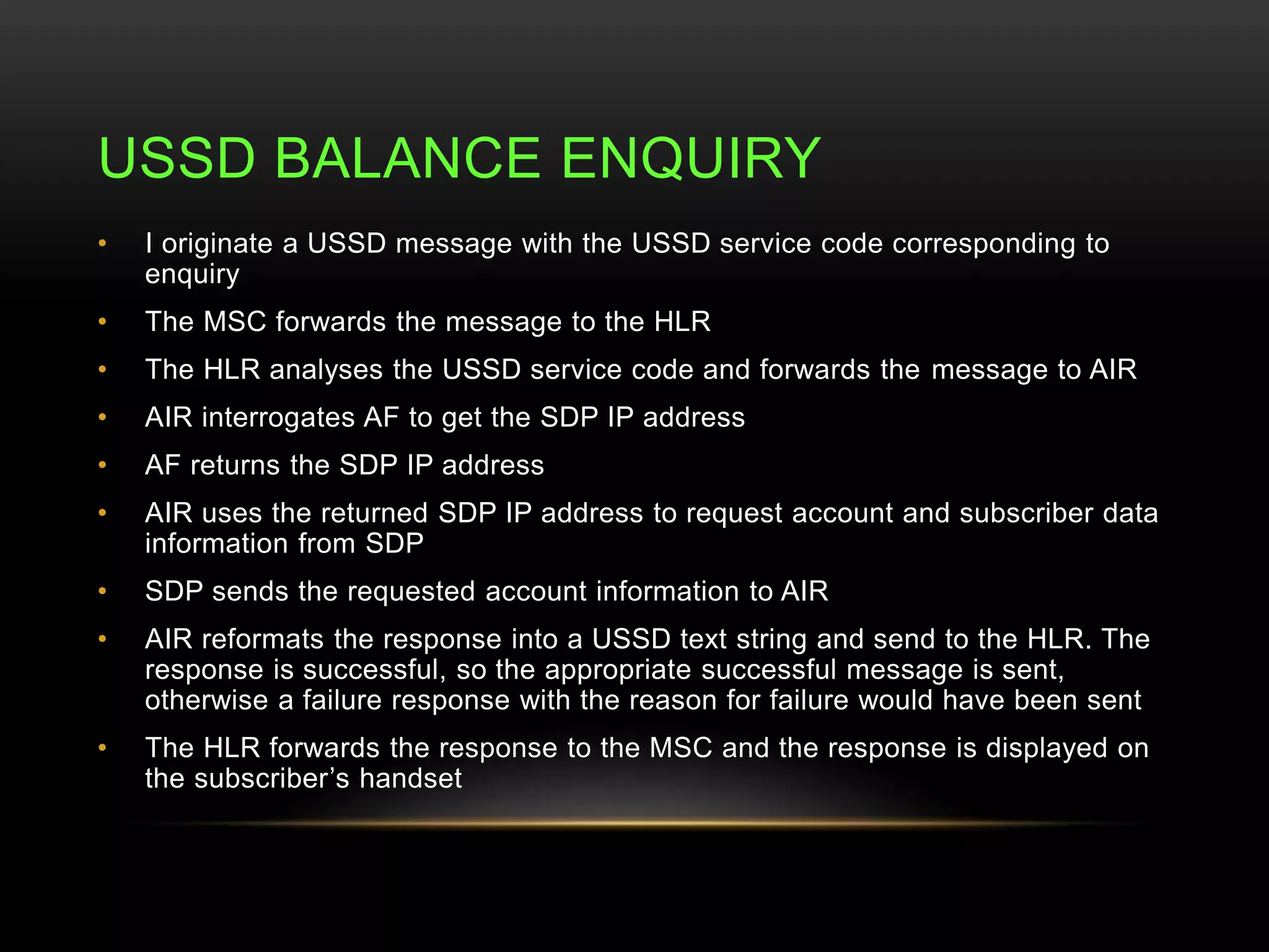 USSD BALANCE ENQUIRY 
• I originate a USSD message with the USSD service code corresponding to 
enquiry 
• The MSC forwards the message to the HLR 
• The HLR analyses the USSD service code and forwards the message to AIR 
• AIR interrogates AF to get the SDP IP address 
• AF returns the SDP IP address 
• AIR uses the returned SDP IP address to request account and subscriber data 
information from SDP 
• SDP sends the requested account information to AIR 
• AIR reformats the response into a USSD text string and send to the HLR. The 
response is successful, so the appropriate successful message is sent, 
otherwise a failure response with the reason for failure would have been sent 
• The HLR forwards the response to the MSC and the response is displayed on 
the subscriber’s handset 
