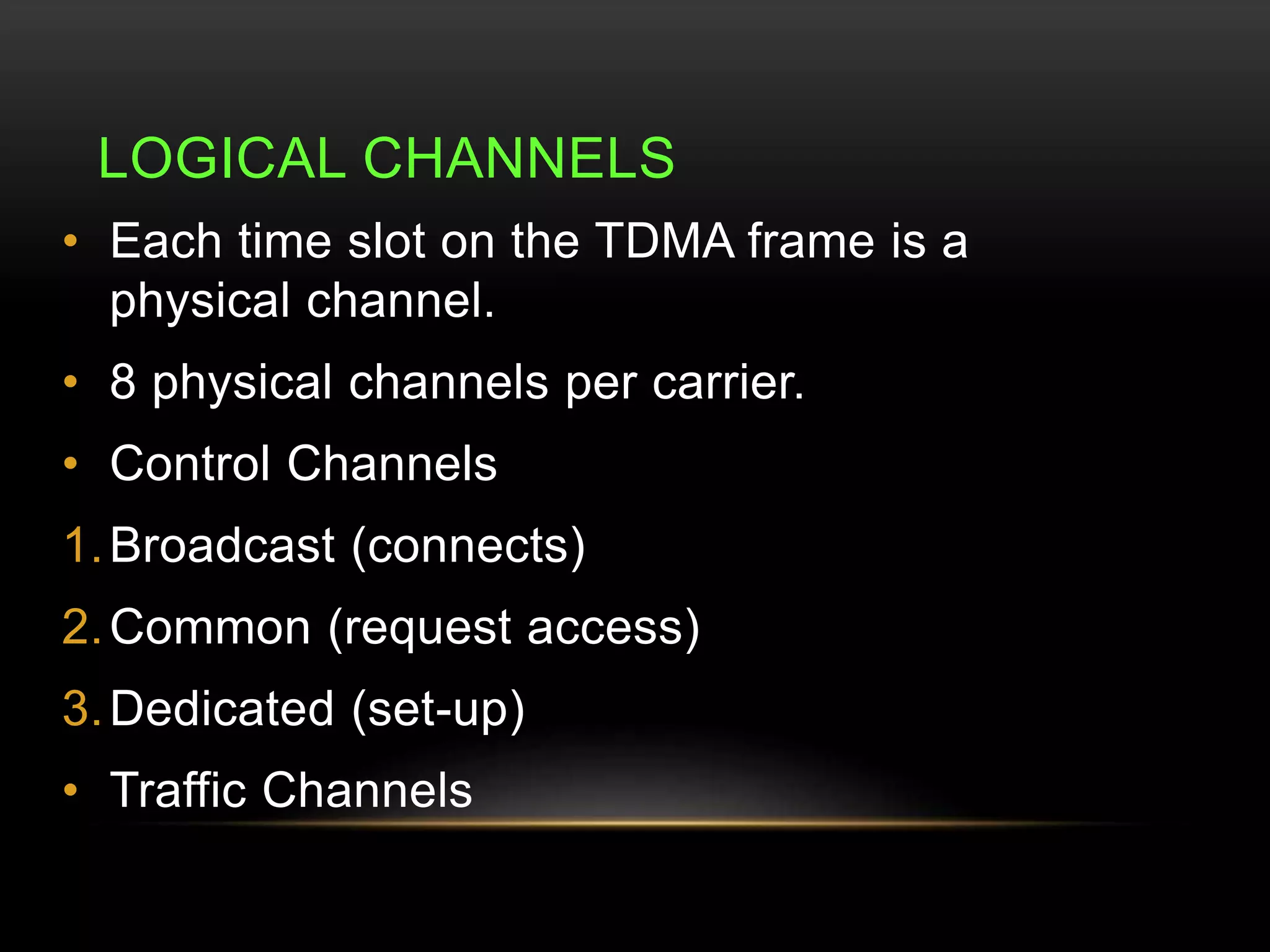 LOGICAL CHANNELS 
• Each time slot on the TDMA frame is a 
physical channel. 
• 8 physical channels per carrier. 
• Control Channels 
1.Broadcast (connects) 
2.Common (request access) 
3.Dedicated (set-up) 
• Traffic Channels 
 