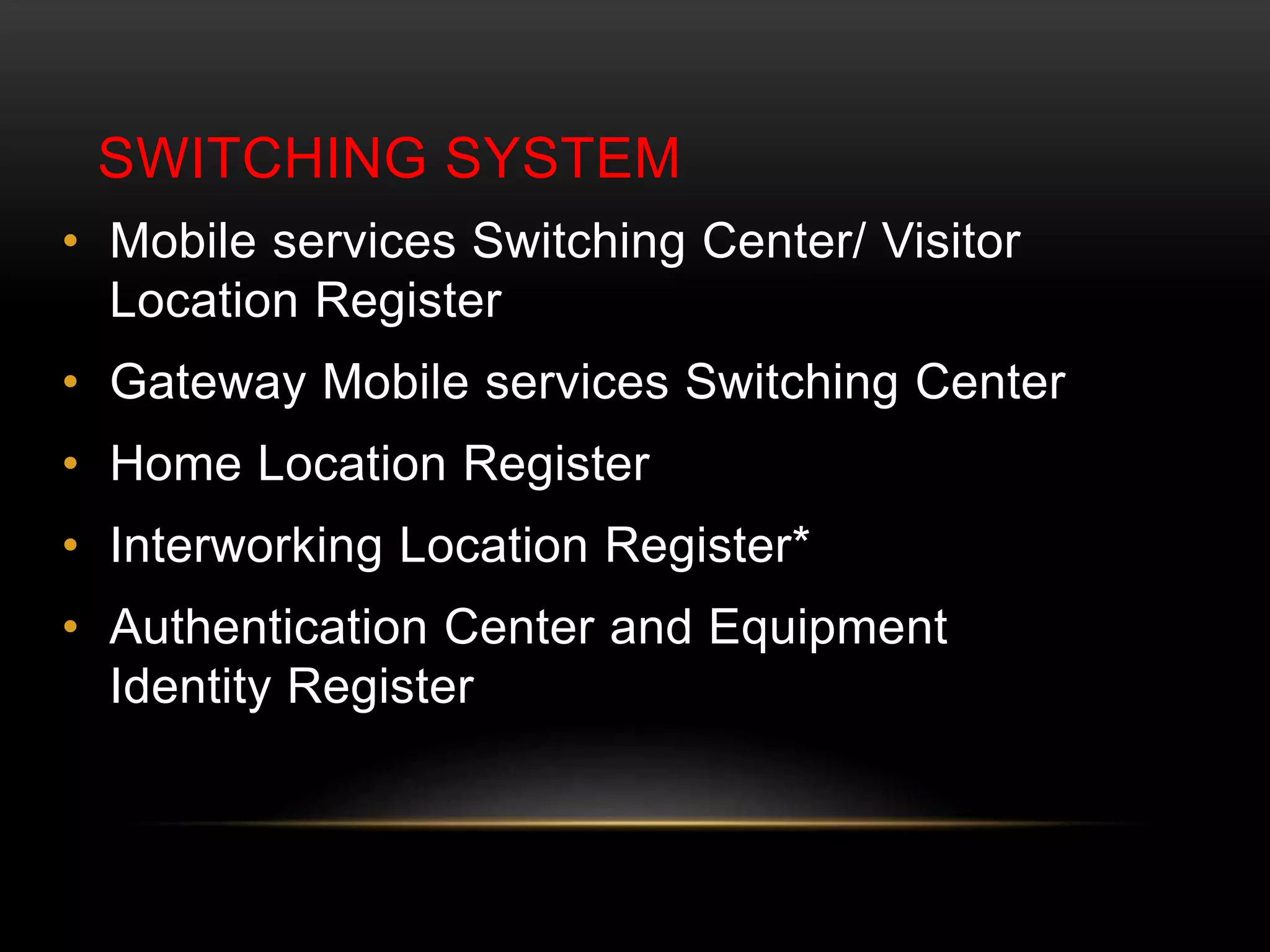 SWITCHING SYSTEM 
• Mobile services Switching Center/ Visitor 
Location Register 
• Gateway Mobile services Switching Center 
• Home Location Register 
• Interworking Location Register* 
• Authentication Center and Equipment 
Identity Register 
 