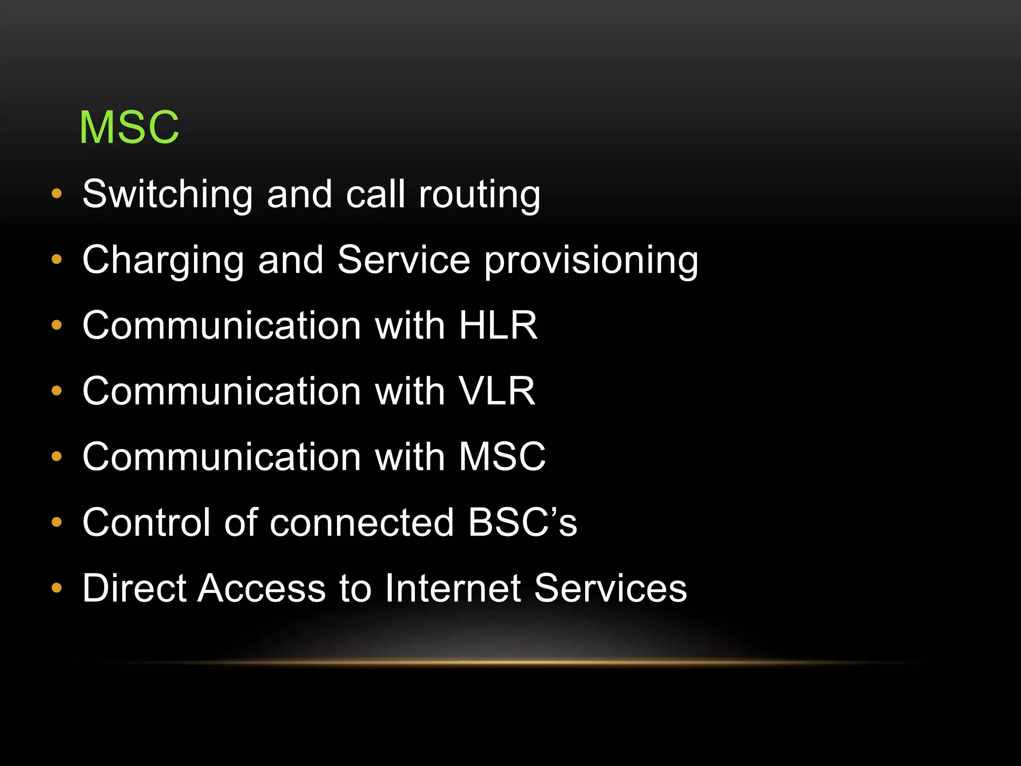MSC 
• Switching and call routing 
• Charging and Service provisioning 
• Communication with HLR 
• Communication with VLR 
• Communication with MSC 
• Control of connected BSC’s 
• Direct Access to Internet Services 
 