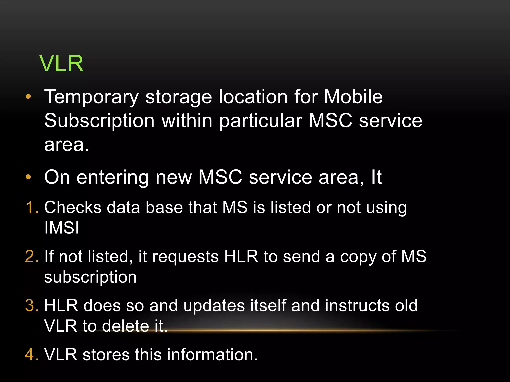 VLR 
• Temporary storage location for Mobile 
Subscription within particular MSC service 
area. 
• On entering new MSC service area, It 
1. Checks data base that MS is listed or not using 
IMSI 
2. If not listed, it requests HLR to send a copy of MS 
subscription 
3. HLR does so and updates itself and instructs old 
VLR to delete it. 
4. VLR stores this information. 
 