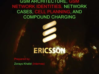 GSM ARCHITECTURE, GSM 
NETWORK IDENTITIES, NETWORK 
CASES, CELL PLANNING, AND 
COMPOUND CHARGING 
Prepared by: 
Zorays Khalid (Internee) 
 