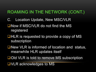 ROAMING IN THE NETWORK (CONT.) 
C. Location Update, New MSC/VLR 
Now if MSC/VLR do not find the MS 
registered 
HLR is r...