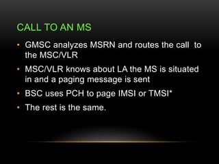 CALL TO AN MS 
• GMSC analyzes MSRN and routes the call to 
the MSC/VLR 
• MSC/VLR knows about LA the MS is situated 
in a...