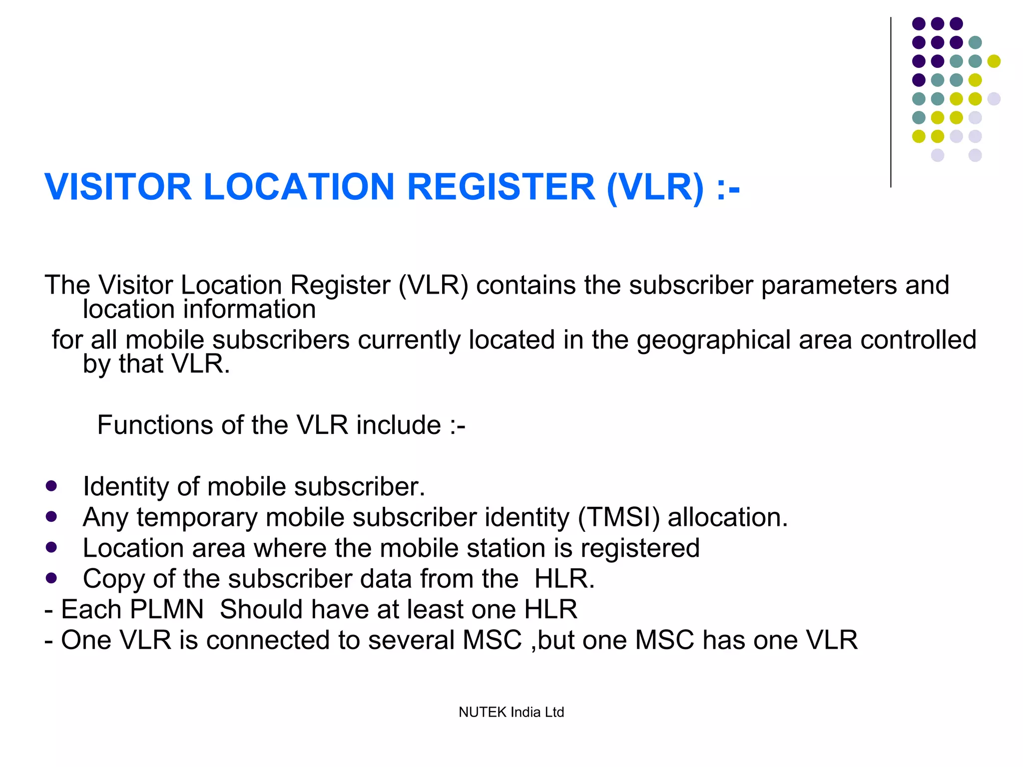 VISITOR LOCATION REGISTER (VLR) :- The Visitor Location Register (VLR) contains the subscriber parameters and location information for all mobile subscribers currently located in the geographical area controlled by that VLR. Functions of the VLR include :- Identity of mobile subscriber. Any temporary mobile subscriber identity (TMSI) allocation. Location area where the mobile station is registered  Copy of the subscriber data from the  HLR. - Each PLMN  Should have at least one HLR - One VLR is connected to several MSC ,but one MSC has one VLR 