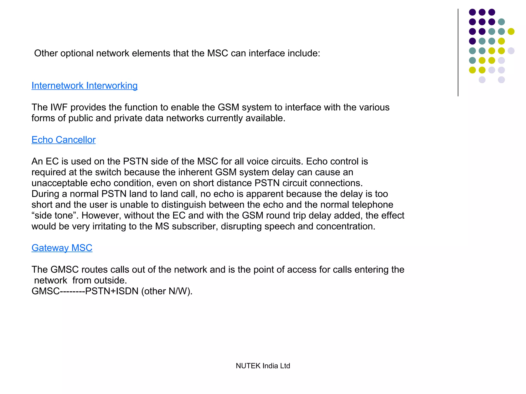 Other optional network elements that the MSC can interface include: Internetwork Interworking The IWF provides the function to enable the GSM system to interface with the various forms of public and private data networks currently available. Echo Cancellor An EC is used on the PSTN side of the MSC for all voice circuits. Echo control is required at the switch because the inherent GSM system delay can cause an unacceptable echo condition, even on short distance PSTN circuit connections. During a normal PSTN land to land call, no echo is apparent because the delay is too short and the user is unable to distinguish between the echo and the normal telephone “ side tone”. However, without the EC and with the GSM round trip delay added, the effect would be very irritating to the MS subscriber, disrupting speech and concentration. Gateway MSC The GMSC routes calls out of the network and is the point of access for calls entering the network  from outside. GMSC--------PSTN+ISDN (other N/W). 
