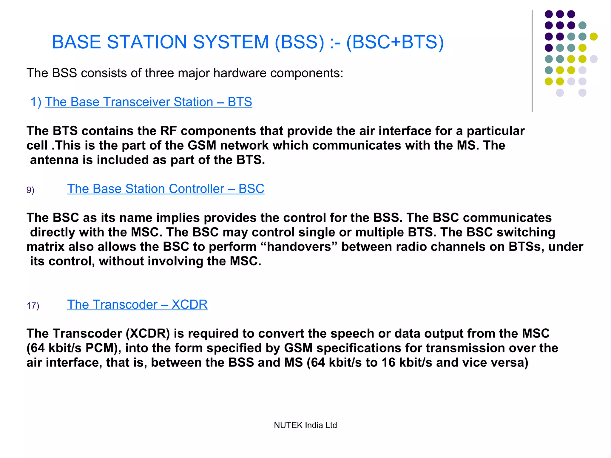 BASE STATION SYSTEM (BSS) :- (BSC+BTS) The BSS consists of three major hardware components: 1)  The Base Transceiver Station – BTS The BTS contains the RF components that provide the air interface for a particular  cell .This is the part of the GSM network which communicates with the MS. The antenna is included as part of the BTS. The Base Station Controller – BSC The BSC as its name implies provides the control for the BSS. The BSC communicates directly with the MSC. The BSC may control single or multiple BTS. The BSC switching  matrix also allows the BSC to perform “handovers” between radio channels on BTSs, under its control, without involving the MSC. The Transcoder – XCDR The Transcoder (XCDR) is required to convert the speech or data output from the MSC (64 kbit/s PCM), into the form specified by GSM specifications for transmission over the air interface, that is, between the BSS and MS (64 kbit/s to 16 kbit/s and vice versa) 