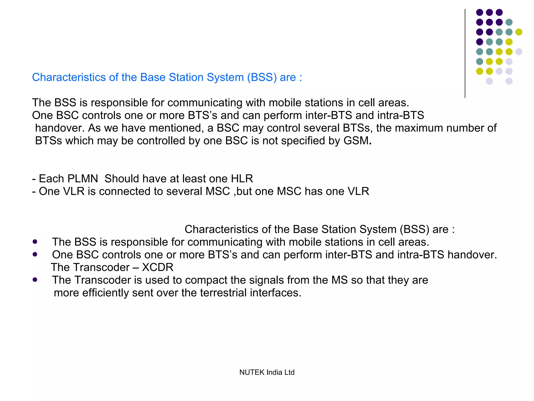 Characteristics of the Base Station System (BSS) are : The BSS is responsible for communicating with mobile stations in cell areas. One BSC controls one or more BTS’s and can perform inter-BTS and intra-BTS handover. As we have mentioned, a BSC may control several BTSs, the maximum number of BTSs which may be controlled by one BSC is not specified by GSM . - Each PLMN  Should have at least one HLR - One VLR is connected to several MSC ,but one MSC has one VLR Characteristics of the Base Station System (BSS) are : The BSS is responsible for communicating with mobile stations in cell areas. One BSC controls one or more BTS’s and can perform inter-BTS and intra-BTS handover. The Transcoder – XCDR The Transcoder is used to compact the signals   from the MS so that they are more efficiently sent over the terrestrial interfaces. 