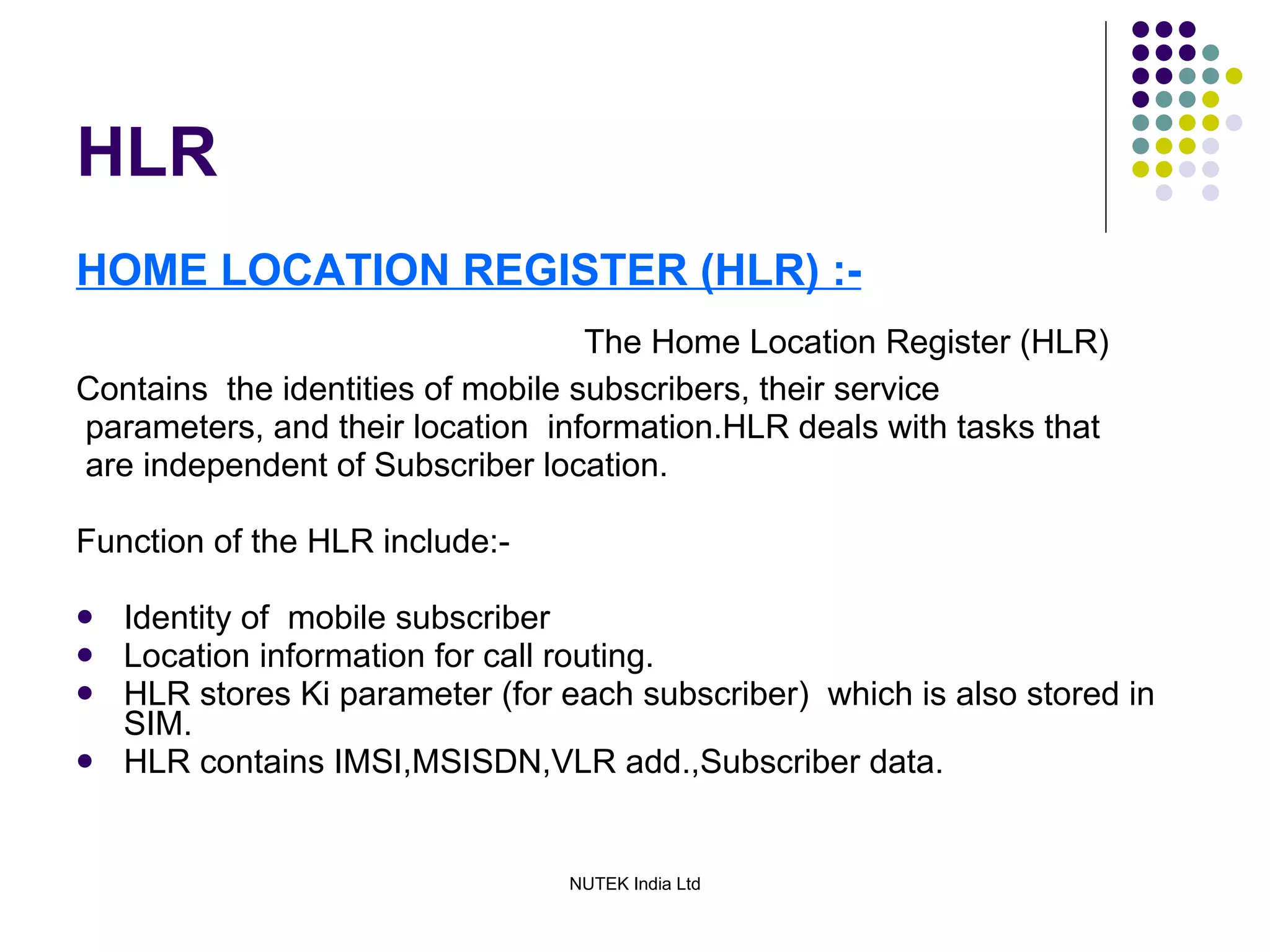 HLR HOME LOCATION REGISTER (HLR) :- The Home Location Register (HLR)  Contains  the identities of mobile subscribers, their service parameters, and their location  information.HLR deals with tasks that are independent of Subscriber location. Function of the HLR include:- Identity of  mobile subscriber  Location information for call routing. HLR stores Ki parameter (for each subscriber)  which is also stored in SIM. HLR contains IMSI,MSISDN,VLR add.,Subscriber data. 