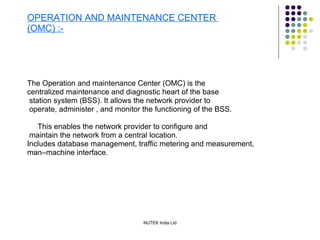 OPERATION AND MAINTENANCE CENTER  (OMC) :- The Operation and maintenance Center (OMC) is the  centralized maintenance and diagnostic heart of the base station system (BSS). It allows the network provider to operate, administer , and monitor the functioning of the BSS. This enables the network provider to configure and maintain the network from a central location. Includes database management, traffic metering and measurement, man–machine interface. 