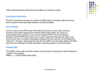 Other optional network elements that the MSC can interface include: Internetwork Interworking The IWF provides the function to enable the GSM system to interface with the various forms of public and private data networks currently available. Echo Cancellor An EC is used on the PSTN side of the MSC for all voice circuits. Echo control is required at the switch because the inherent GSM system delay can cause an unacceptable echo condition, even on short distance PSTN circuit connections. During a normal PSTN land to land call, no echo is apparent because the delay is too short and the user is unable to distinguish between the echo and the normal telephone “ side tone”. However, without the EC and with the GSM round trip delay added, the effect would be very irritating to the MS subscriber, disrupting speech and concentration. Gateway MSC The GMSC routes calls out of the network and is the point of access for calls entering the network  from outside. GMSC--------PSTN+ISDN (other N/W). 