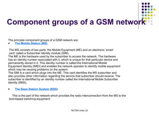 Component groups of a GSM network The principle component groups of a GSM network are: The Mobile Station (MS) The MS consists of two parts, the Mobile Equipment (ME) and an electronic ‘smart card’ called a Subscriber Identity module (SIM). The ME is the hardware used by the subscriber to access the network. The hardware has an identity number associated with it, which is unique for that particular device and permanently stored in it. This identity number is called the International Mobile Equipment Identity (IMEI) and enables the network operator to identify mobile equipment which may be causing problems on the system. The SIM is a card which plugs into the ME. This card identifies the MS subscriber and also provides other information regarding the service that subscriber should receive. The subscriber is identified by an identity number called the International Mobile Subscriber Identity (IMSI). The Base Station System (BSS) This is the part of the network which provides the radio interconnection from the MS to the land-based switching equipment. 