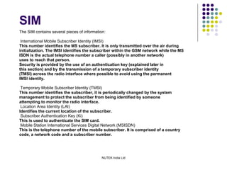 SIM The SIM contains several pieces of information: International Mobile Subscriber Identity (IMSI) This number identifies the MS subscriber. It is only transmitted over the air during initialization. The IMSI identifies the subscriber within the GSM network while the MS ISDN is the actual telephone number a caller (possibly in another network) uses to reach that person. Security is provided by the use of an authentication key (explained later in this section) and by the transmission of a temporary subscriber identity (TMSI) across the radio interface where possible to avoid using the permanent IMSI identity. Temporary Mobile Subscriber Identity (TMSI) This number identifies the subscriber, it is periodically changed by the system management to protect the subscriber from being identified by someone attempting to monitor the radio interface. Location Area Identity (LAI) Identifies the current location of the subscriber. Subscriber Authentication Key (Ki) This is used to authenticate the SIM card. Mobile Station International Services Digital Network (MSISDN) This is the telephone number of the mobile subscriber. It is comprised of a country code, a network code and a subscriber number. 