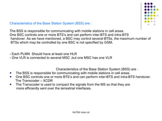 Characteristics of the Base Station System (BSS) are : The BSS is responsible for communicating with mobile stations in cell areas. One BSC controls one or more BTS’s and can perform inter-BTS and intra-BTS handover. As we have mentioned, a BSC may control several BTSs, the maximum number of BTSs which may be controlled by one BSC is not specified by GSM . - Each PLMN  Should have at least one HLR - One VLR is connected to several MSC ,but one MSC has one VLR Characteristics of the Base Station System (BSS) are : The BSS is responsible for communicating with mobile stations in cell areas. One BSC controls one or more BTS’s and can perform inter-BTS and intra-BTS handover. The Transcoder – XCDR The Transcoder is used to compact the signals   from the MS so that they are more efficiently sent over the terrestrial interfaces. 